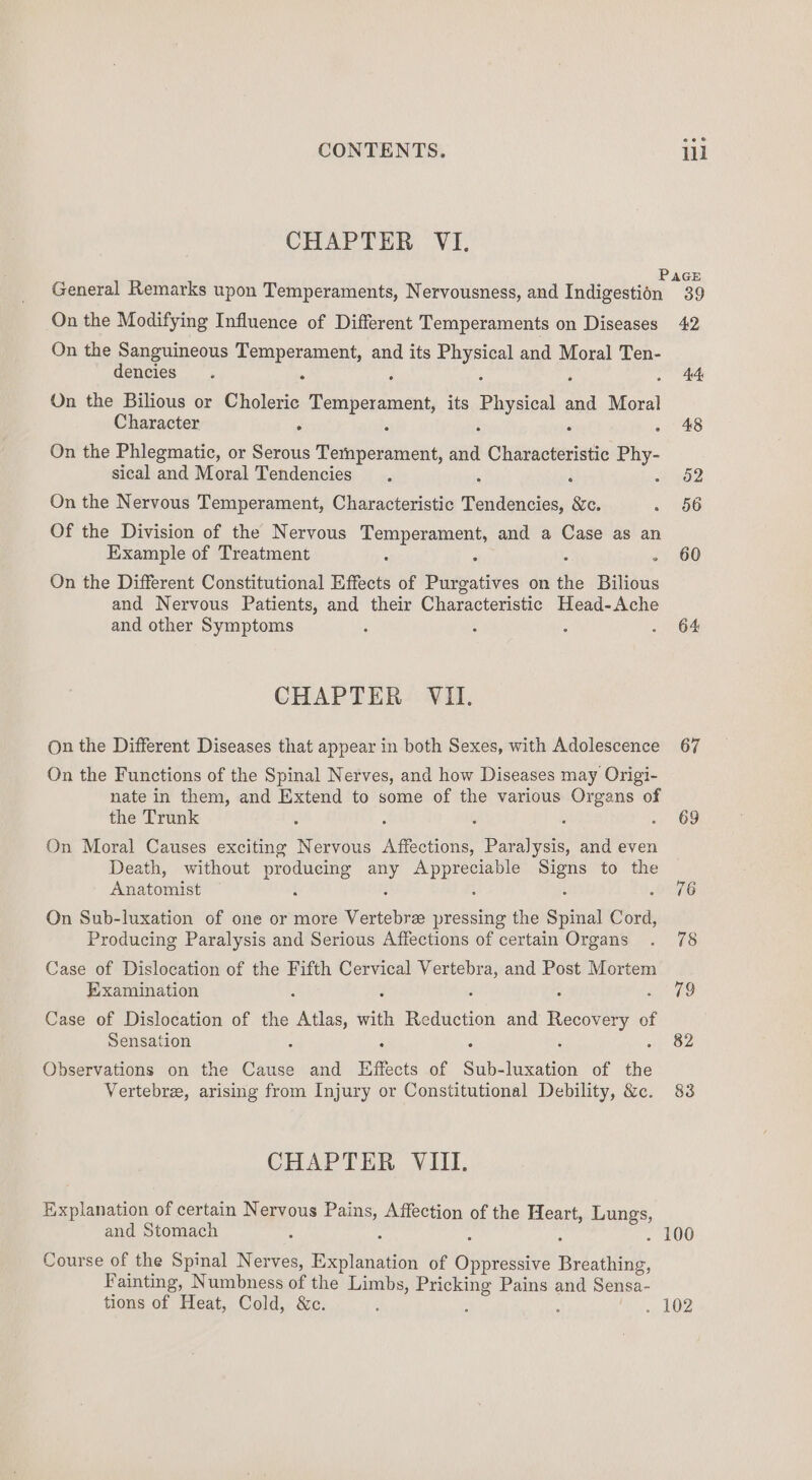 CHAPTER VI. General Remarks upon Temperaments, Nervousness, and Indigestion On the Modifying Influence of Different Temperaments on Diseases On the Sanguineous i a and its isa and Moral Ten- dencies On the Bilious or Cholerie Temperament, its Physica ae Moral Character ; On the Phlegmatic, or Serous aicsirass Sat ata Chatacteristic oe sical and Moral Tendencies On the Nervous Temperament, Characteristic Bindi ee Of the Division of the Nervous Sa and a Case as an Example of Treatment On the Different Constitutional Effects of Pliveitives on ae Bilious and Nervous Patients, and their Characteristic Head-Ache and other Symptoms : CHAPTER VII. On the Different Diseases that appear in both Sexes, with Adolescence On the Functions of the Spinal Nerves, and how Diseases may Origi- nate in them, and Extend to some of the various Organs of the Trunk ; : : On Moral Causes exciting Nervous Affections, Paralysis, and even Death, without ee ore a ee ee to the Anatomist On Sub-luxation of one or more ee pressing the Spinal Cord, Producing Paralysis and Serious Affections of certain Organs Case of Dislocation of the Fifth Cervical tia and Post Mortem Examination Case of Dislocation of the “Atlas, with dean and Recovery 0 of Sensation Observations on the ee and Effects of Sub- ineaeon of the Vertebre, arising from Injury or Constitutional Debility, &amp;c. CHAPTER VIII. Ee pauanoe of certain Nervous Pains, Affection of the Heart, Lungs, and Stomach : A Course of the Spinal Nerves, Explanation of wae Bilathide, Fainting, Numbness of the Limbs, Pricking Pains and Sensa- tions of Heat, Cold, &amp;c. : : .