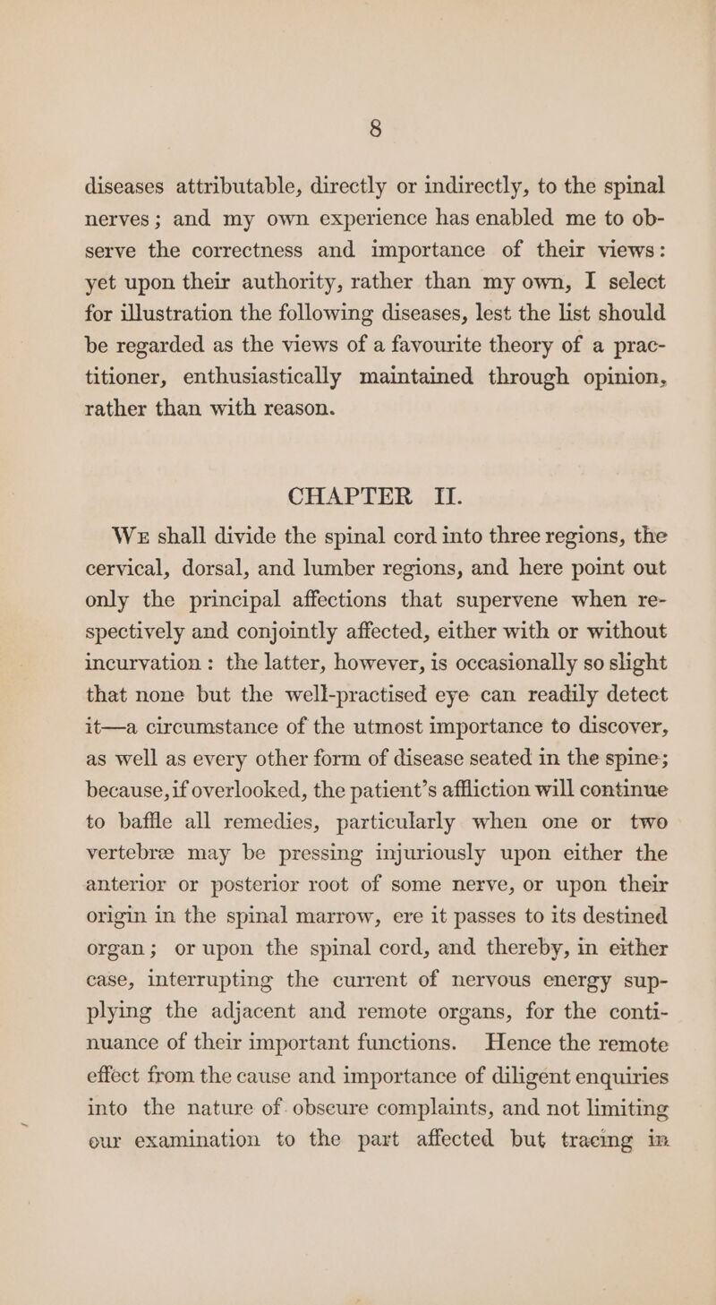 diseases attributable, directly or indirectly, to the spinal nerves ; and my own experience has enabled me to ob- serve the correctness and importance of their views: yet upon their authority, rather than my own, I select for illustration the following diseases, lest the list should be regarded as the views of a favourite theory of a prac- titioner, enthusiastically maintained through opinion, rather than with reason. CHAPTER Ii. WE shall divide the spinal cord into three regions, the cervical, dorsal, and lumber regions, and here point out only the principal affections that supervene when re- spectively and conjointly affected, either with or without incurvation : the latter, however, is occasionally so slight that none but the well-practised eye can readily detect it—a circumstance of the utmost importance to discover, as well as every other form of disease seated in the spine; because, if overlooked, the patient’s affliction will continue to baffle all remedies, particularly when one or two vertebree may be pressing injuriously upon either the anterior or posterior root of some nerve, or upon their origin in the spinal marrow, ere it passes to its destined organ; orupon the spinal cord, and thereby, in either case, interrupting the current of nervous energy sup- plying the adjacent and remote organs, for the conti- nuance of their important functions. Hence the remote effect from the cause and importance of diligent enquiries into the nature of obscure complaints, and not limiting eur examination to the part affected but traemg im