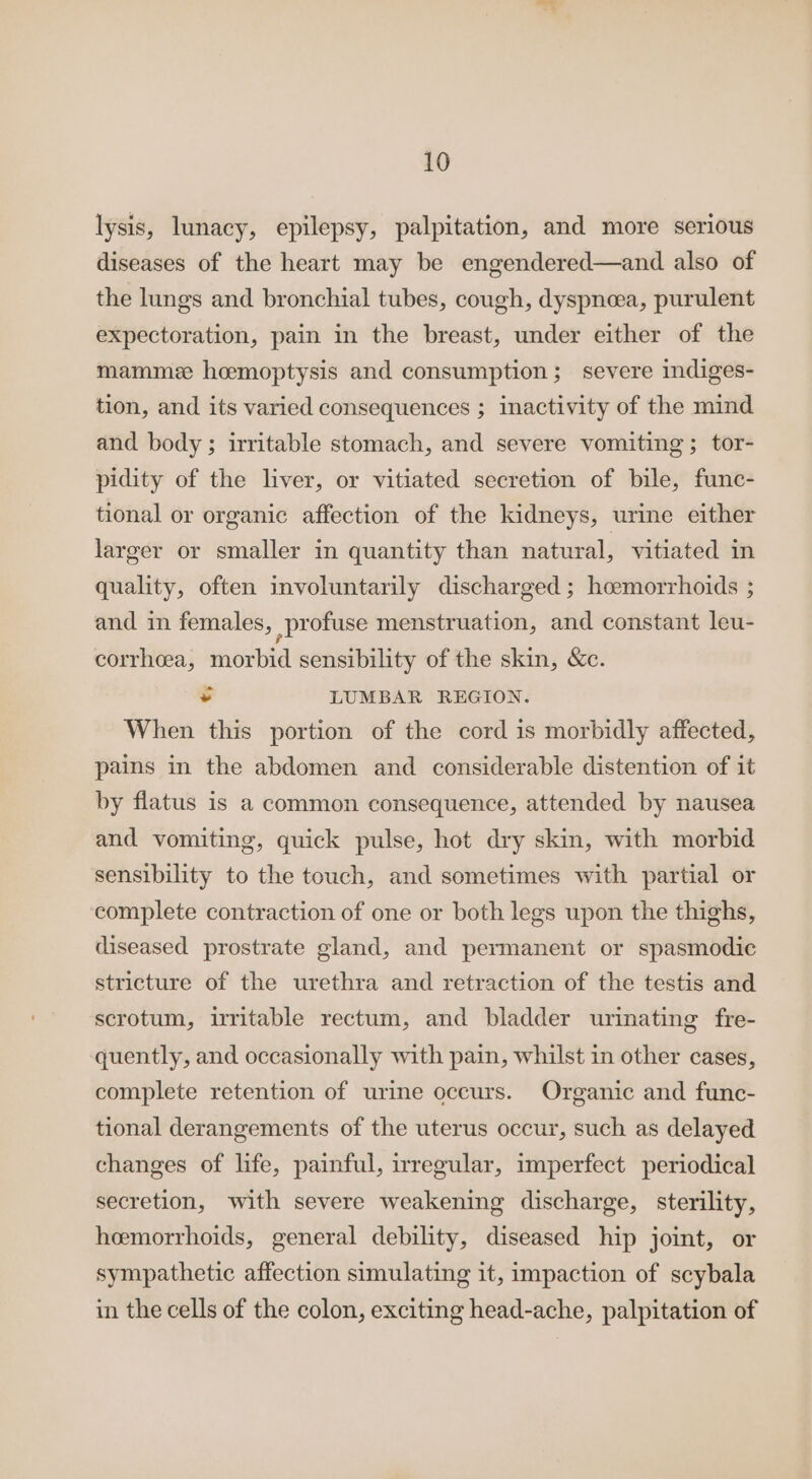 lysis, lunacy, epilepsy, palpitation, and more serious diseases of the heart may be engendered—and also of the lungs and bronchial tubes, cough, dyspnoea, purulent expectoration, pain in the breast, under either of the mamme hemoptysis and consumption; severe indiges- tion, and its varied consequences ; inactivity of the mind and body ; irritable stomach, and severe vomiting; tor- pidity of the liver, or vitiated secretion of bile, func- tional or organic affection of the kidneys, urine either larger or smaller in quantity than natural, vitiated in quality, often involuntarily discharged ; hoemorrhoids ; and in females, profuse menstruation, and constant leu- corrheea, morbid sensibility of the skin, &amp;c. - LUMBAR REGION. When this portion of the cord is morbidly affected, pains in the abdomen and considerable distention of it by flatus is a common consequence, attended by nausea and vomiting, quick pulse, hot dry skin, with morbid sensibility to the touch, and sometimes with partial or complete contraction of one or both legs upon the thighs, diseased prostrate gland, and permanent or spasmodic stricture of the urethra and retraction of the testis and scrotum, irritable rectum, and bladder urinating fre- quently, and occasionally with pain, whilst in other cases, complete retention of urine occurs. Organic and func- tional derangements of the uterus occur, such as delayed changes of life, painful, irregular, imperfect periodical secretion, with severe weakening discharge, sterility, heemorrhoids, general debility, diseased hip joint, or sympathetic affection simulating it, impaction of scybala in the cells of the colon, exciting head-ache, palpitation of