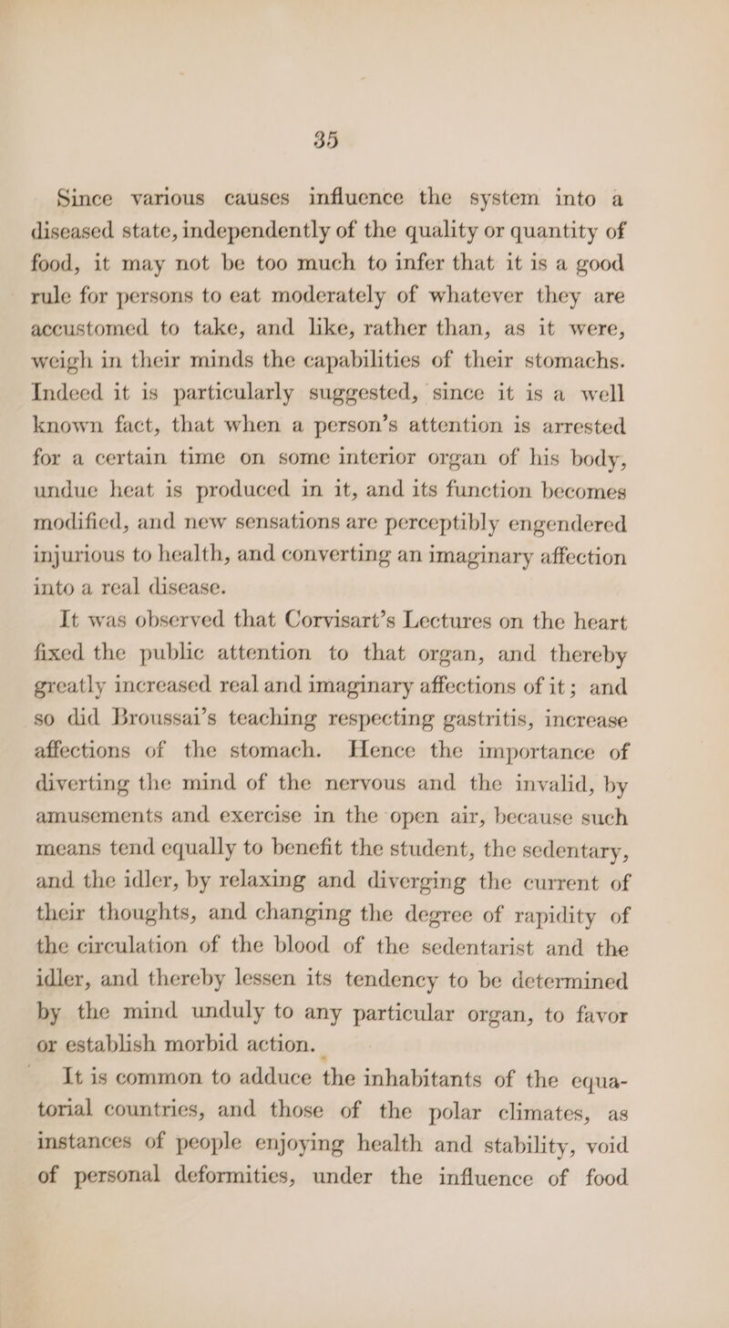 Since various causes influence the system into a diseased state, independently of the quality or quantity of food, it may not be too much to infer that it is a good rule for persons to eat moderately of whatever they are accustomed to take, and like, rather than, as it were, weigh in their minds the capabilities of their stomachs. Indeed it is particularly suggested, since it is a well known fact, that when a person’s attention is arrested for a certain time on some interior organ of his body, undue heat is produced in it, and its function becomes modified, and new sensations are perceptibly engendered injurious to health, and converting an imaginary affection into a real disease. It was observed that Corvisart’s Lectures on the heart fixed the public attention to that organ, and thereby greatly increased real and imaginary affections of it; and so did Broussai’s teaching respecting gastritis, increase affections of the stomach. Hence the importance of diverting the mind of the nervous and the invalid, by amusements and exercise in the open air, because such means tend equally to benefit the student, the sedentary, and the idler, by relaxing and diverging the current of their thoughts, and changing the degree of rapidity of the circulation of the blood of the sedentarist and the idler, and thereby lessen its tendency to be determined by the mind unduly to any particular organ, to favor or establish morbid action. — _ It is common to adduce the inhabitants of the equa- torial countries, and those of the polar climates, as instances of people enjoying health and stability, void of personal deformities, under the influence of food