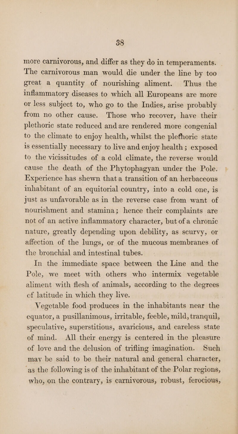 more carnivorous, and differ as they do in temperaments. _ The carnivorous man would die under the line by too great a quantity of nourishing aliment. Thus the inflammatory diseases to which all Europeans are more or less subject to, who go to the Indies, arise probably from no other cause. Those who recover, have their plethoric state reduced and are rendered more congenial to the climate to enjoy health, whilst the plethoric state is essentially necessary to live and enjoy health; exposed to the vicissitudes of a cold climate, the reverse would cause the death of the Phytophagyan under the Pole. Experience has shewn that a transition of an herbaceous inhabitant of an equitorial country, into a cold one, is just as unfavorable as in the reverse case from want of nourishment and stamina; hence their complaints are not of an active inflammatory character, but of a chronic nature, greatly depending upon debility, as scurvy, or affection of the lungs, or of the mucous membranes of the bronchial and intestinal tubes. In the immediate space between the Line and the Pole, we meet with others who intermix vegetable aliment with flesh of animals, according to the degrees of latitude in which they live. Vegetable food produces in the inhabitants near the equator, a pusillanimous, irritable, feeble, mild, tranquil, speculative, superstitious, avaricious, and careless state of mind. All their energy is centered in the pleasure of love and the delusion of trifling imagination. Such may be said to be their natural and general character, ‘as the following is of the inhabitant of the Polar regions, who, on the contrary, is carnivorous, robust, ferocious,