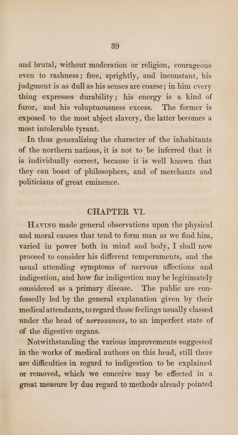 and brutal, without moderation or religion, courageous even to rashness; free, sprightly, and inconstant, his judgment is as dull as his senses are coarse; in him every thing expresses durability; his energy is a kind of furor, and his voluptuousness excess. The former is exposed to the most abject slavery, the latter becomes a most intolerable tyrant. In thus generalizing the character of the inhabitants of the northern nations, it is not to be inferred that it is individually correct, because it is well known that they can boast of philosophers, and of merchants and politicians of great eminence. CHAPTER VI. Havine made general observations upon the physical and moral causes that tend to form man as we find him, varied in power both in mind and body, I shall now proceed to consider his different temperaments, and the usual attending symptoms of nervous affections and indigestion, and how far indigestion may be legitimately considered as a primary disease. ‘The public are con- fessedly led by the general explanation given by their medical attendants, toregard those feelings usually classed under the head of nervousness, to an imperfect state of of the digestive organs. Notwithstanding the various improvements suggested in the works of medical authors on this head, still there are difficulties in regard to indigestion to be explained or removed, which we conceive may be effected in a great measure by due regard to methods already pointed