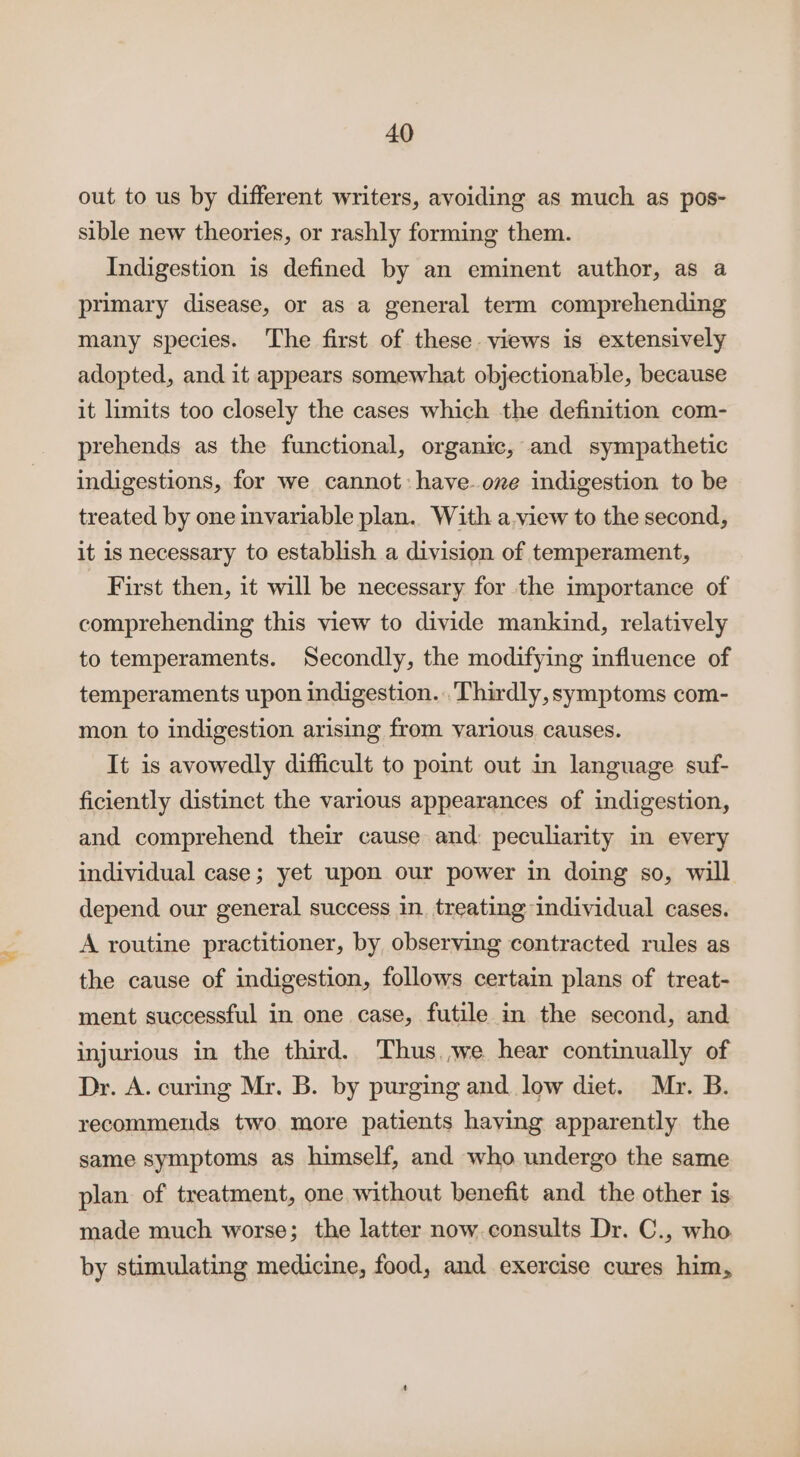 out to us by different writers, avoiding as much as pos- sible new theories, or rashly forming them. Indigestion is defined by an eminent author, as a primary disease, or as a general term comprehending many species. The first of these views is extensively adopted, and it appears somewhat objectionable, because it limits too closely the cases which the definition com- prehends as the functional, organic, and sympathetic indigestions, for we cannot: have. one indigestion to be treated by one invariable plan. With a.view to the second, it is necessary to establish a division of temperament, First then, it will be necessary for the importance of comprehending this view to divide mankind, relatively to temperaments. Secondly, the modifying influence of temperaments upon indigestion. Thirdly, symptoms com- mon to indigestion arising from various causes. It is avowedly difficult to point out in language suf- ficiently distinct the various appearances of indigestion, and comprehend their cause and: peculiarity in every individual case; yet upon our power in doing so, will depend our general success in. treating individual cases. A routine practitioner, by observing contracted rules as the cause of indigestion, follows certain plans of treat- ment successful in one case, futile in the second, and injurious in the third. Thus we hear continually of Dr. A. curing Mr. B. by purging and. low diet. Myr. B. recommends two. more patients haying apparently the same symptoms as himself, and who undergo the same plan of treatment, one without benefit and the other is made much worse; the latter now. consults Dr. C., who by stimulating medicine, food, and exercise cures him,