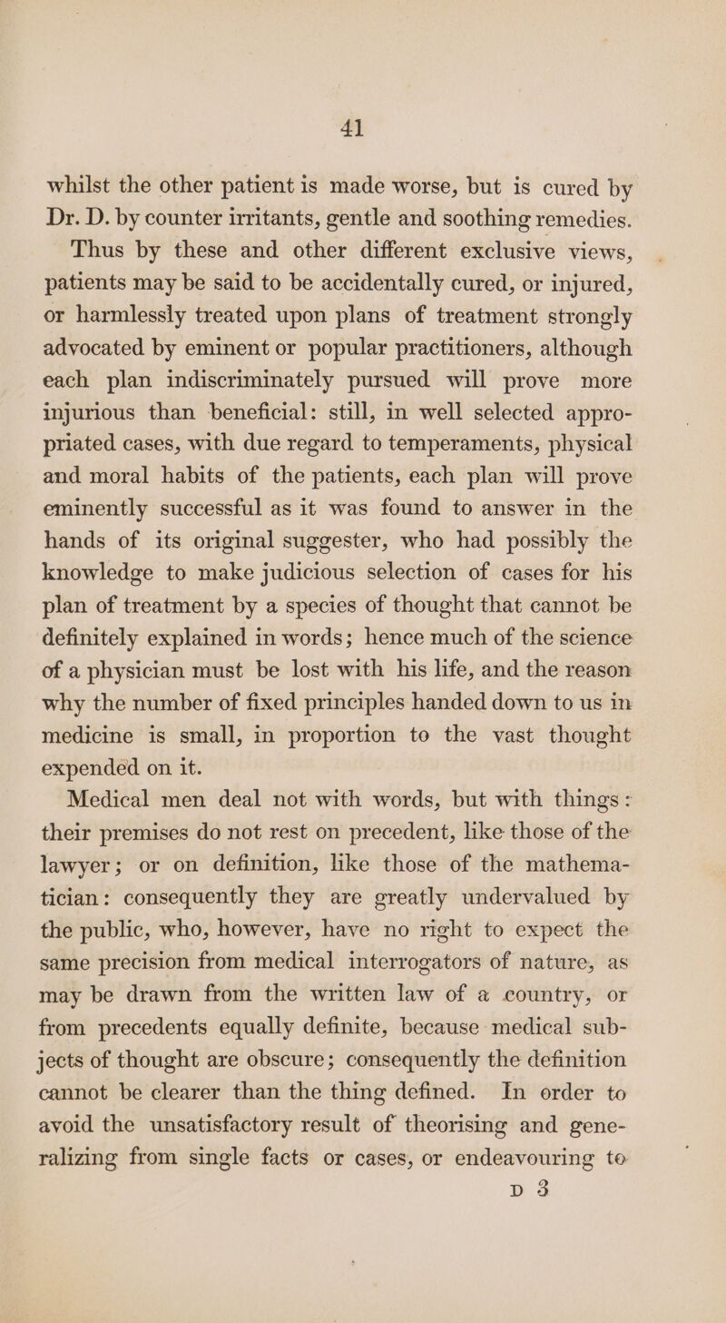 4] whilst the other patient is made worse, but is cured by Dr. D. by counter irritants, gentle and soothing remedies. Thus by these and other different exclusive views, patients may be said to be accidentally cured, or injured, or harmlessly treated upon plans of treatment strongly advocated by eminent or popular practitioners, although each plan indiscriminately pursued will prove more injurious than beneficial: still, in well selected appro- priated cases, with due regard to temperaments, physical and moral habits of the patients, each plan will prove eminently successful as it was found to answer in the hands of its original suggester, who had possibly the knowledge to make judicious selection of cases for his plan of treatment by a species of thought that cannot be definitely explained in words; hence much of the science of a physician must be lost with his life, and the reason why the number of fixed principles handed down to us in medicine is small, in proportion to the vast thought expended on it. Medical men deal not with words, but with things: their premises do not rest on precedent, like those of the lawyer; or on definition, like those of the mathema- tician: consequently they are greatly undervalued by the public, who, however, have no right to expect the same precision from medical interrogators of nature, as may be drawn from the written law of a country, or from precedents equally definite, because medical sub- jects of thought are obscure; consequently the definition cannot be clearer than the thing defined. In order to avoid the unsatisfactory result of theorising and gene- ralizing from single facts or cases, or endeavouring to D3