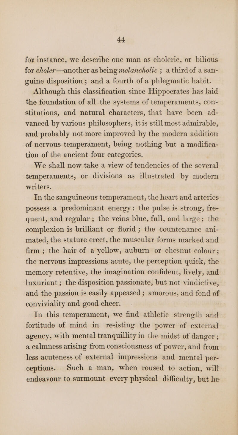 fox instance, we describe one man as choleric, or bilious for choler—another as being melancholic ; a thirdof a san- guine disposition; and a fourth of a phlegmatic habit. Although this classification since Hippocrates has laid the foundation of all the systems of temperaments, con- stitutions, and natural characters, that have been ad- vanced by various philosophers, it is still most admirable, and probably not more improved by the modern addition of nervous temperament, being nothing but a modifica- tion of the ancient four categories. We shall now take a view of tendencies of the several temperaments, or divisions as illustrated by modern writers. In the sanguineous temperament, the heart and arteries possess a predominant energy: the pulse is strong, fre- quent, and regular ; the veins blue, full, and large; the complexion is brilliant or florid ; the countenance ani- mated, the stature erect, the muscular forms marked and firm ; the hair of a yellow, auburn or chesnut colour; the nervous impressions acute, the perception quick, the memory retentive, the imagination confident, lively, and luxuriant; the disposition passionate, but not vindictive, and the passion is easily appeased ; amorous, and fond of conviviality and good cheer. In this temperament, we find athletic strength and fortitude of mind in resisting the power of external agency, with mental tranquillity in the midst of danger ; a calmness arising from consciousness of power, and from less acuteness of external impressions and mental per- ceptions. Such a man, when roused to action, will endeayour to surmount every physical difficulty, but he