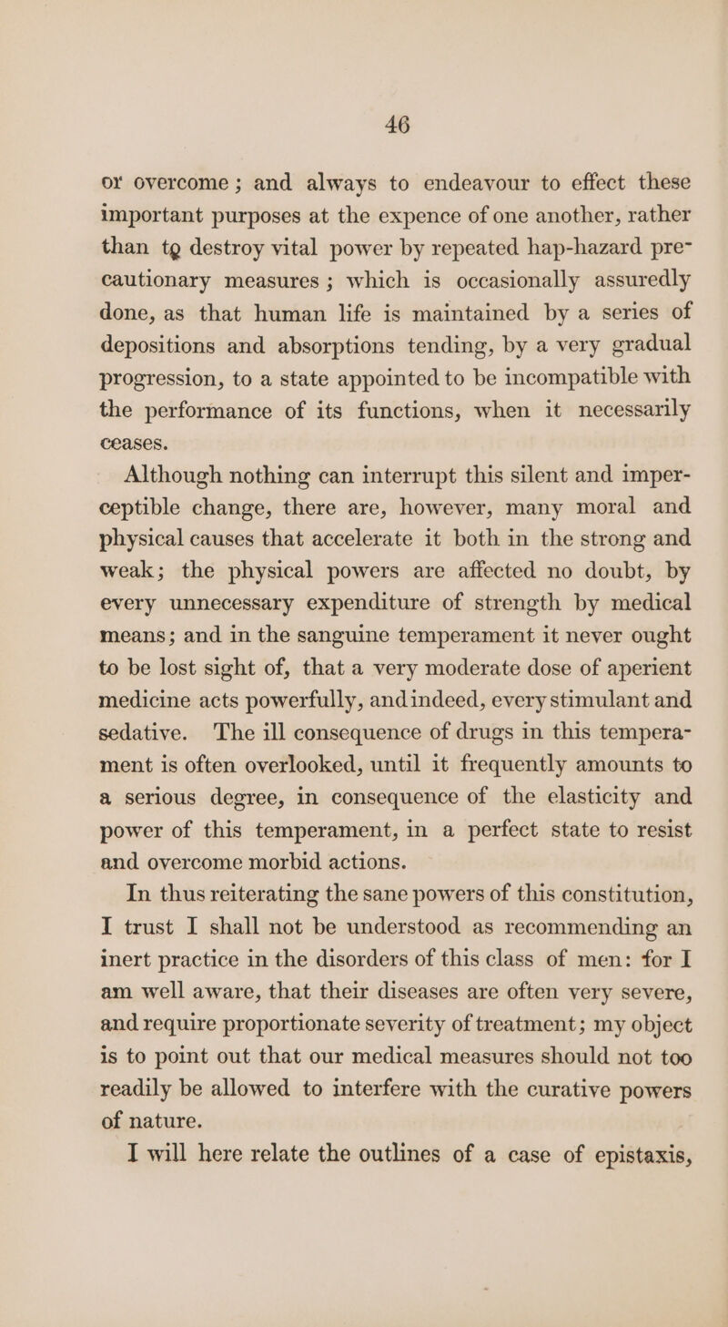 or overcome ; and always to endeavour to effect these important purposes at the expence of one another, rather than tg destroy vital power by repeated hap-hazard pre~ cautionary measures ; which is occasionally assuredly done, as that human life is maintained by a series of depositions and absorptions tending, by a very gradual progression, to a state appointed to be incompatible with the performance of its functions, when it necessarily ceases. Although nothing can interrupt this silent and imper- ceptible change, there are, however, many moral and physical causes that accelerate it both in the strong and weak; the physical powers are affected no doubt, by every unnecessary expenditure of strength by medical means; and in the sanguine temperament it never ought to be lost sight of, that a very moderate dose of aperient medicine acts powerfully, andindeed, every stimulant and sedative. The ill consequence of drugs in this tempera- ment is often overlooked, until it frequently amounts to a serious degree, in consequence of the elasticity and power of this temperament, in a perfect state to resist and overcome morbid actions. In thus reiterating the sane powers of this constitution, I trust I shall not be understood as recommending an inert practice in the disorders of this class of men: for I am well aware, that their diseases are often very severe, and require proportionate severity of treatment; my object is to point out that our medical measures should not too readily be allowed to interfere with the curative powers of nature. I will here relate the outlines of a case of epistaxis,