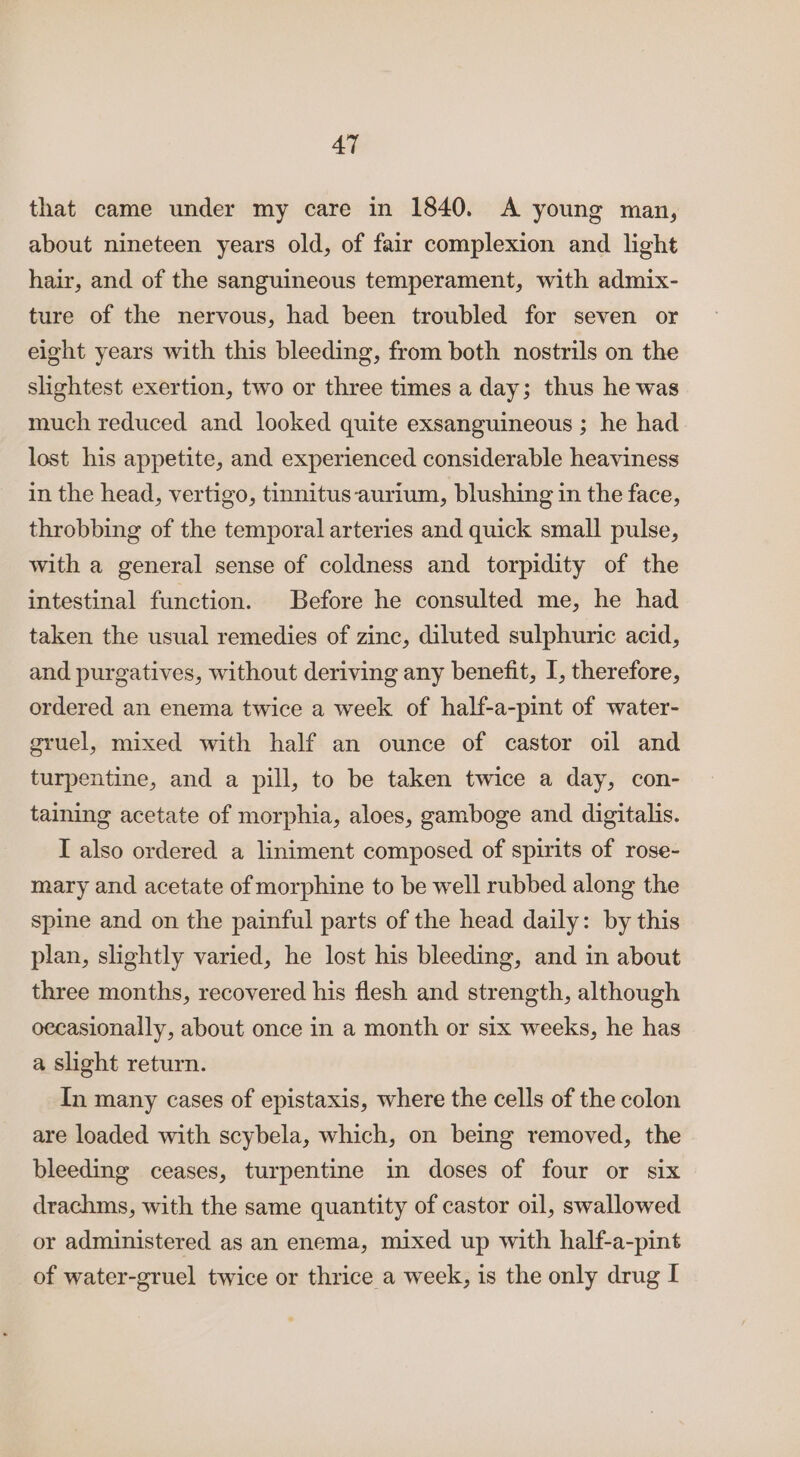 that came under my care in 1840. A young man, about nineteen years old, of fair complexion and light hair, and of the sanguineous temperament, with admix- ture of the nervous, had been troubled for seven or eight years with this bleeding, from both nostrils on the slightest exertion, two or three times a day; thus he was much reduced and looked quite exsanguineous ; he had lost his appetite, and experienced considerable heaviness in the head, vertigo, tinnitus aurium, blushing in the face, throbbing of the temporal arteries and quick small pulse, with a general sense of coldness and torpidity of the intestinal function. Before he consulted me, he had taken the usual remedies of zinc, diluted sulphuric acid, and purgatives, without deriving any benefit, I, therefore, ordered an enema twice a week of half-a-pint of water- gruel, mixed with half an ounce of castor oil and turpentine, and a pill, to be taken twice a day, con- taining acetate of morphia, aloes, gamboge and digitalis. I also ordered a liniment composed of spirits of rose- mary and acetate of morphine to be well rubbed along the spine and on the painful parts of the head daily: by this plan, slightly varied, he lost his bleeding, and in about three months, recovered his flesh and strength, although oecasionally, about once in a month or six weeks, he has a slight return. In many cases of epistaxis, where the cells of the colon are loaded with scybela, which, on being removed, the bleeding ceases, turpentine in doses of four or six drachms, with the same quantity of castor oil, swallowed or administered as an enema, mixed up with half-a-pint of water-gruel twice or thrice a week, is the only drug I