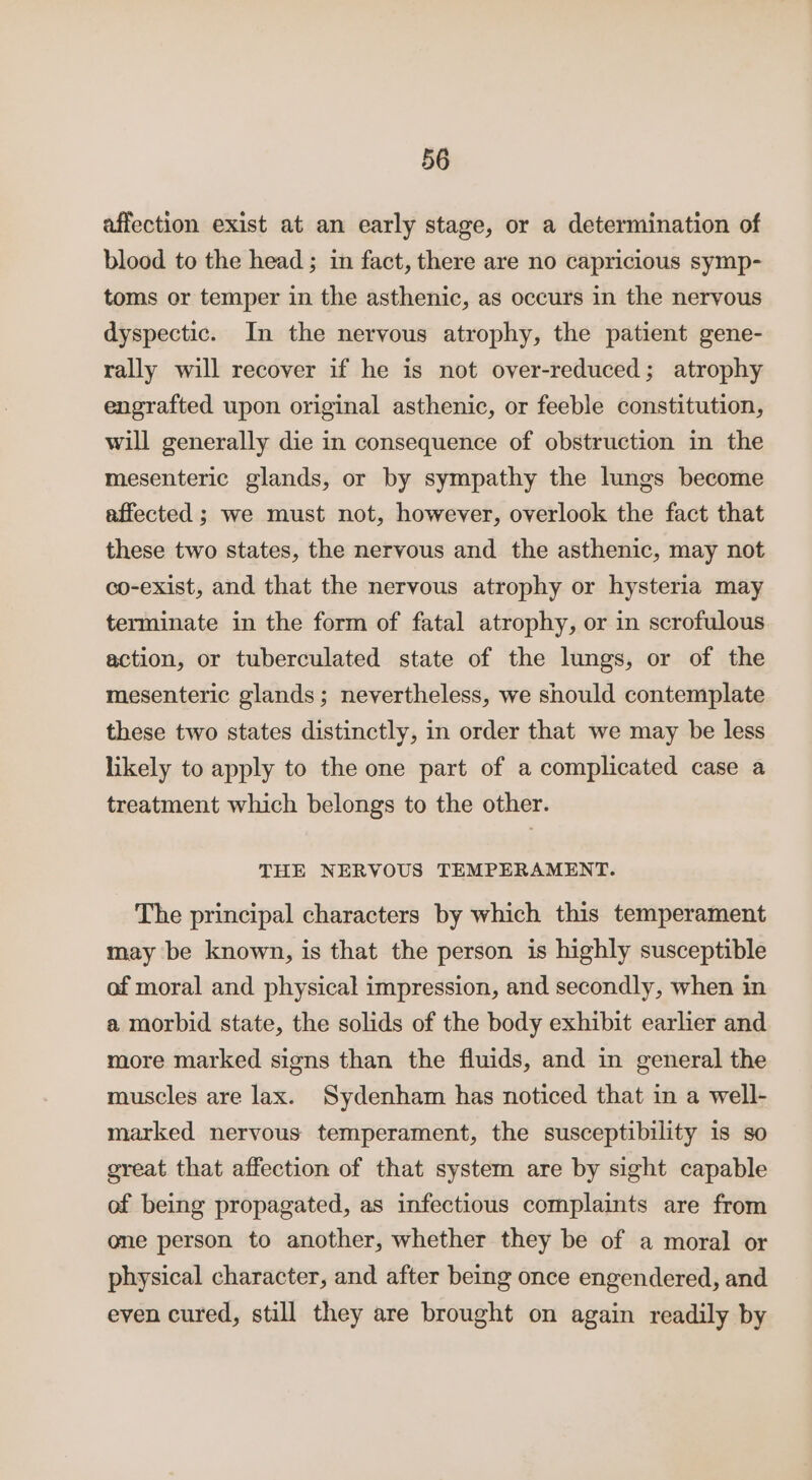 affection exist at an early stage, or a determination of blood to the head ; in fact, there are no capricious symp- toms or temper in the asthenic, as occurs in the nervous dyspectic. In the nervous atrophy, the patient gene- rally will recover if he is not over-reduced; atrophy engrafted upon original asthenic, or feeble constitution, will generally die in consequence of obstruction in the mesenteric glands, or by sympathy the lungs become affected ; we must not, however, overlook the fact that these two states, the nervous and the asthenic, may not co-exist, and that the nervous atrophy or hysteria may terminate in the form of fatal atrophy, or in scrofulous action, or tuberculated state of the lungs, or of the mesenteric glands; nevertheless, we should contemplate these two states distinctly, in order that we may be less likely to apply to the one part of a complicated case a treatment which belongs to the other. THE NERVOUS TEMPERAMENT. The principal characters by which this temperament may be known, is that the person is highly susceptible of moral and physical impression, and secondly, when in a morbid state, the solids of the body exhibit earlier and more marked signs than the fluids, and in general the muscles are lax. Sydenham has noticed that in a well- marked nervous temperament, the susceptibility is so great that affection of that system are by sight capable of being propagated, as infectious complaints are from one person to another, whether they be of a moral or physical character, and after being once engendered, and even cured, still they are brought on again readily by