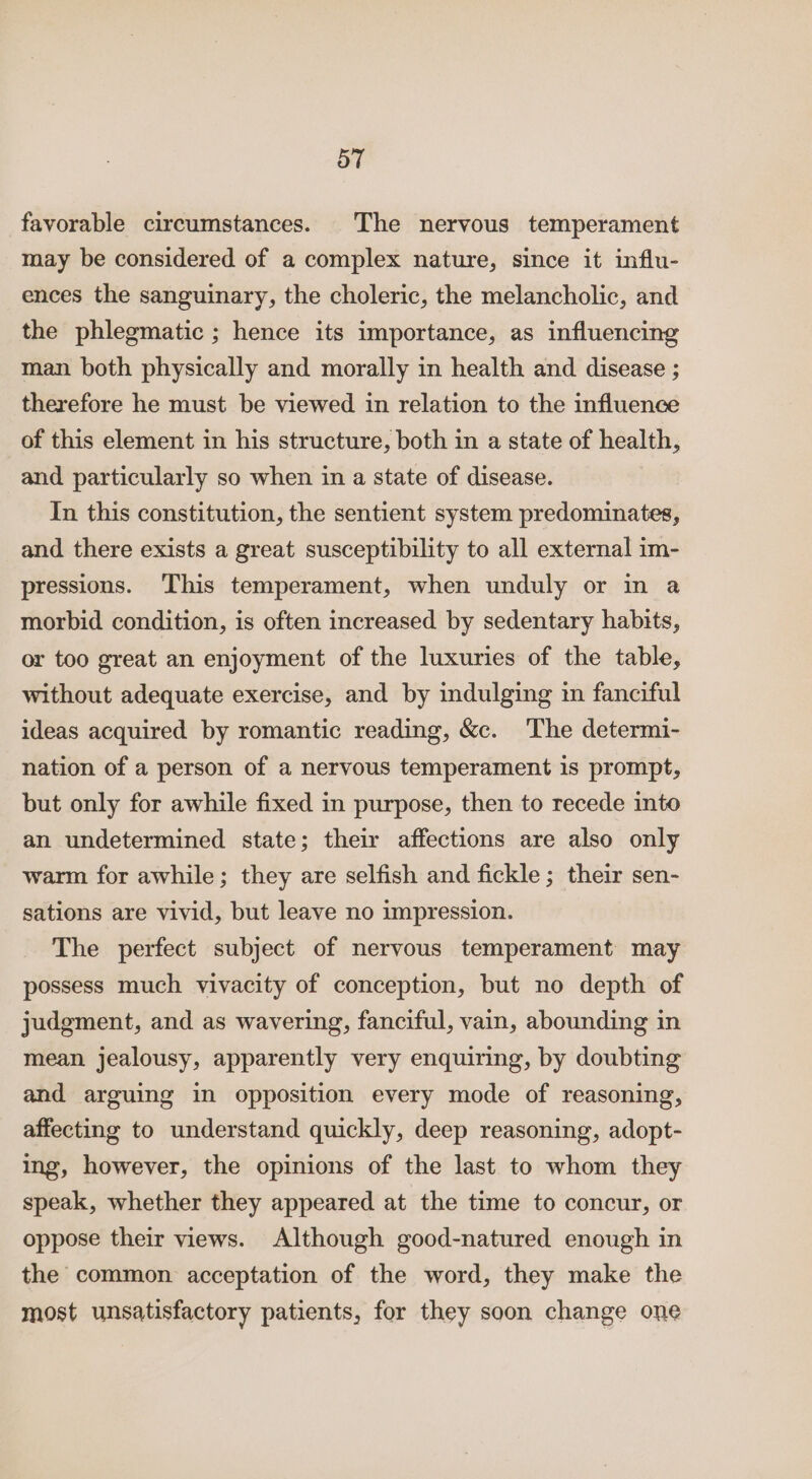 favorable circumstances. The nervous temperament may be considered of a complex nature, since it influ- ences the sanguinary, the choleric, the melancholic, and the phlegmatic ; hence its importance, as influencing man both physically and morally in health and disease ; therefore he must be viewed in relation to the influence of this element in his structure, both in a state of health, and particularly so when in a state of disease. In this constitution, the sentient system predominates, and there exists a great susceptibility to all external im- pressions. This temperament, when unduly or in a morbid condition, is often increased by sedentary habits, or too great an enjoyment of the luxuries of the table, without adequate exercise, and by indulging im fanciful ideas acquired by romantic reading, &amp;c. The determi- nation of a person of a nervous temperament is prompt, but only for awhile fixed in purpose, then to recede into an undetermined state; their affections are also only warm for awhile; they are selfish and fickle; their sen- sations are vivid, but leave no impression. The perfect subject of nervous temperament may possess much vivacity of conception, but no depth of judgment, and as wavering, fanciful, vain, abounding in mean jealousy, apparently very enquiring, by doubting and arguing in opposition every mode of reasoning, affecting to understand quickly, deep reasoning, adopt- ing, however, the opinions of the last to whom they speak, whether they appeared at the time to concur, or oppose their views. Although good-natured enough in the common acceptation of the word, they make the most unsatisfactory patients, for they soon change one