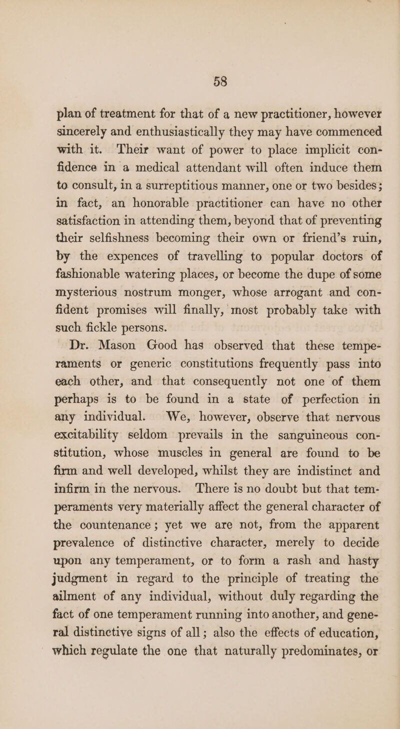 plan of treatment for that of a new practitioner, however sincerely and enthusiastically they may have commenced with it. Their want of power to place implicit con- fidence in a medical attendant will often induce them to consult, in a surreptitious manner, one or two besides; in fact, an honorable practitioner can have no other satisfaction in attending them, beyond that of preventing their selfishness becoming their own or friend’s ruin, by the expences of travelling to popular doctors of fashionable watering places, or become the dupe of some mysterious nostrum monger, whose arrogant and con- fident promises will finally, most probably take with such fickle persons. Dr. Mason Good has observed that these tempe- raments or generic constitutions frequently pass into each other, and that consequently not one of them perhaps is to be found in a state of perfection in any individual. We, however, observe that nervous excitability seldom prevails in the sanguineous con- stitution, whose muscles in general are found to be firm and well developed, whilst they are indistinct and infirm in the nervous. There is no doubt but that tem- peraments very materially affect the general character of the countenance; yet we are not, from the apparent prevalence of distinctive character, merely to decide upon any temperament, or to form a rash and hasty judgment in regard to the principle of treating the ailment of any individual, without duly regarding the fact of one temperament running into another, and gene- ral distinctive signs of all; also the effects of education, which regulate the one that naturally predominates, or