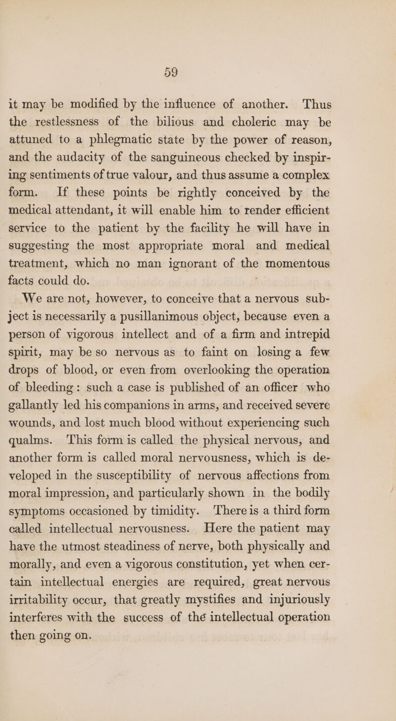 it may be modified by the influence of another. Thus the restlessness of the bilious and choleric may be attuned to a phlegmatic state by the power of reason, and the audacity of the sanguineous checked by inspir- ing sentiments of true valour, and thus assume a complex form. If these points be rightly conceived by the medical attendant, it will enable him to render efficient service to the patient by the facility he will have in suggesting the most appropriate moral and medical treatment, which no man ignorant of the momentous facts could do. We are not, however, to conceive that a nervous sub- ject is necessarily a pusillanimous object, because even a person of vigorous intellect and of a firm and intrepid spirit, may beso nervous as to faint on losing a few drops of blood, or even from overlooking the operation of bleeding: such a case is published of an officer who gallantly led his companions in arms, and received severe wounds, and lost much blood without experiencing such qualms. This form is called the physical nervous, and another form is called moral nervousness, which is de- veloped in the susceptibility of nervous affections from moral impression, and particularly shown in the bodily symptoms occasioned by timidity. There is a third form called intellectual nervousness. Here the patient may have the utmost steadiness of nerve, both physically and morally, and even a vigorous constitution, yet when cer- tain intellectual energies are required, great nervous irritability occur, that greatly mystifies and injuriously interferes with the success of thé intellectual operation then going on.