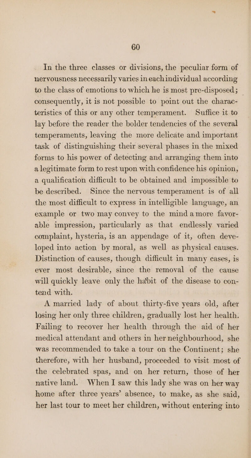 In the three classes or divisions, the peculiar form of nervousness necessarily varies in each individual according to the class of emotions to which he is most pre-disposed; _ consequently, it is not possible to point out the charac- teristics of this or any other temperament. Suffice it to lay before the reader the bolder tendencies of the several temperaments, leaving the more delicate and important task of distinguishing their several phases in the mixed forms to his power of detecting and arranging them into a legitimate form to rest upon with confidence his opinion, a qualification difficult to be obtained and impossible to be described. Since the nervous temperament is of all the most difficult to express in intelligible language, an example or two may convey to the mind amore favor- able impression, particularly as that endlessly varied complaint, hysteria, is an appendage of it, often deve- loped into action by moral, as well as physical causes. Distinction of causes, though difficult in many cases, is ever most desirable, since the removal of the cause will quickly leave only the habit of the disease to con- tend with. A married lady of about thirty-five years old, after losing her only three children, gradually lost her health. Failing to recover her health through the aid of her medical attendant and others in her neighbourhood, she was recommended to take a tour on the Continent; she therefore, with her husband, proceeded to visit most of the celebrated spas, and on her return, those of her native land. When I saw this lady she was on her way home after three years’ absence, to make, as she said, her last tour to meet her children, without entering into