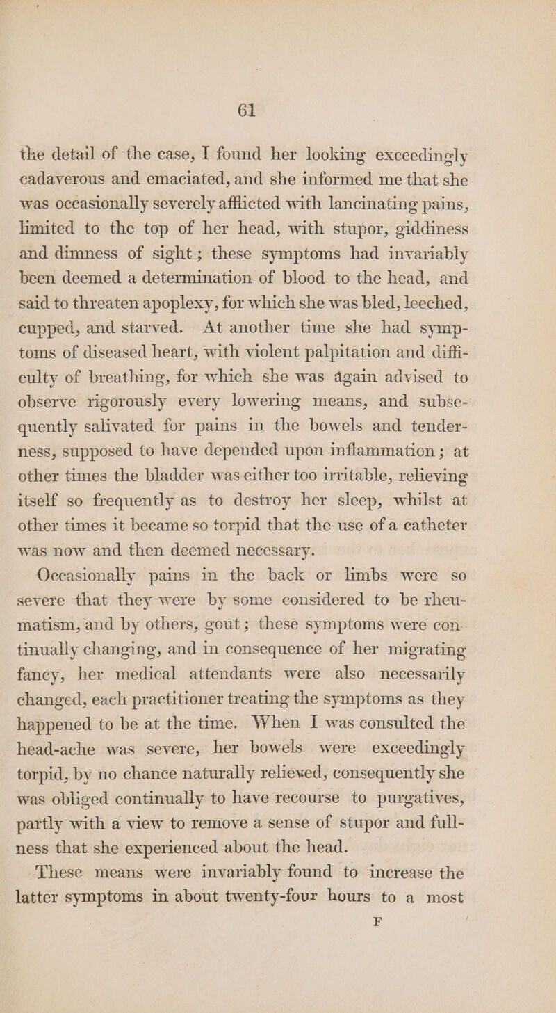 the detail of the case, I found her looking exceedingly cadaverous and emaciated, and she informed me that she was occasionally severely afflicted with lancinating pains, limited to the top of her head, with stupor, giddiness and dimness of sight; these symptoms had invariably been deemed a determination of blood to the head, and said to threaten apoplexy, for which she was bled, leeched, cupped, and starved. At another time she had symp- toms of diseased heart, with violent palpitation and diffi- culty of breathing, for which she was again advised to observe rigorously every lowering means, and subse- quently salivated for pains in the bowels and tender- ness, supposed to have depended upon inflammation ; at other times the bladder was either too irritable, relieving itself so frequently as to destroy her sleep, whilst at other times it became so torpid that the use of a catheter was now and then deemed necessary. Occasionally pains in the back or limbs were so severe that they were by some considered to be rheu- matism, and by others, gout; these symptoms were con. tinually changing, and in consequence of her migrating fancy, her medical attendants were also necessarily changed, each practitioner treating the symptoms as they happened to be at the time. When I was consulted the head-ache was severe, her bowels were exceedingly torpid, by no chance naturally reliewed, consequently she was obliged continually to have recourse to purgatives, partly with a view to remove a sense of stupor and full- ness that she experienced about the head. These means were invariably found to increase the latter symptoms in about twenty-four hours to a most Z |