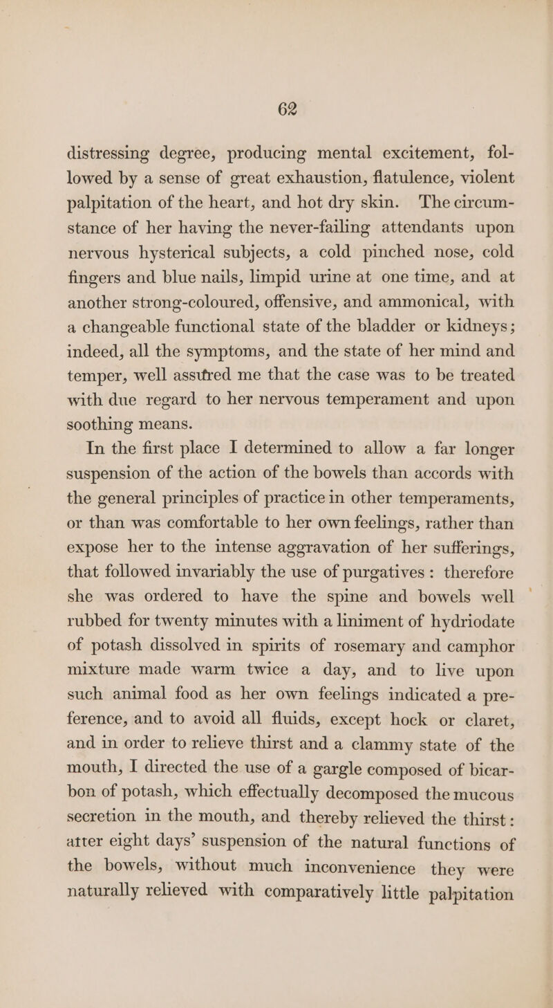 distressing degree, producing mental excitement, fol- lowed by a sense of great exhaustion, flatulence, violent palpitation of the heart, and hot dry skin. The circum- stance of her having the never-failing attendants upon nervous hysterical subjects, a cold pinched nose, cold fingers and blue nails, limpid urine at one time, and at another strong-coloured, offensive, and ammonical, with a changeable functional state of the bladder or kidneys; indeed, all the symptoms, and the state of her mind and temper, well assufred me that the case was to be treated with due regard to her nervous temperament and upon soothing means. In the first place I determined to allow a far longer suspension of the action of the bowels than accords with the general principles of practice in other temperaments, or than was comfortable to her own feelings, rather than expose her to the intense aggravation of her sufferings, that followed invariably the use of purgatives: therefore she was ordered to have the spine and bowels well rubbed for twenty minutes with a liniment of hydriodate of potash dissolved in spirits of rosemary and camphor mixture made warm twice a day, and to live upon such animal food as her own feelings indicated a pre- ference, and to avoid all fluids, except hock or claret, and in order to relieve thirst and a clammy state of the mouth, I directed the use of a gargle composed of bicar- bon of potash, which effectually decomposed the mucous secretion in the mouth, and thereby relieved the thirst: atter eight days’ suspension of the natural functions of the bowels, without much inconvenience they were naturally relieved with comparatively little palpitation