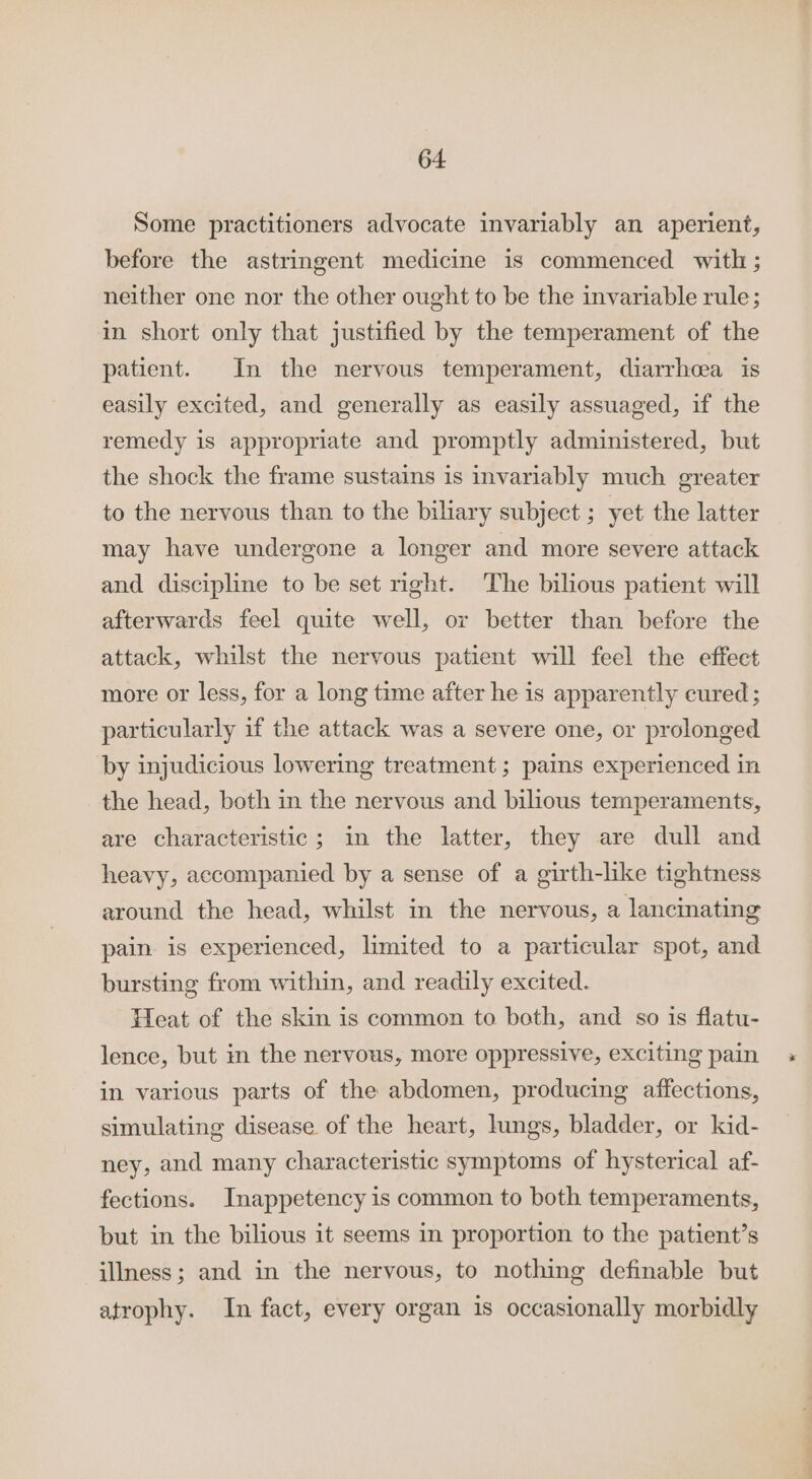 Some practitioners advocate invariably an aperient, before the astringent medicine is commenced with ; neither one nor the other ought to be the invariable rule; in short only that justified by the temperament of the patient. In the nervous temperament, diarrhcea is easily excited, and generally as easily assuaged, if the remedy is appropriate and promptly administered, but the shock the frame sustains is invariably much greater to the nervous than to the biliary subject ; yet the latter may have undergone a longer and more severe attack and discipline to be set right. The bilious patient will afterwards feel quite well, or better than before the attack, whilst the nervous patient will feel the effect more or less, for a long time after he 1s apparently cured ; particularly if the attack was a severe one, or prolonged by injudicious lowering treatment ; pains experienced in the head, both in the nervous and bilious temperaments, are characteristic; in the latter, they are dull and heavy, accompanied by a sense of a girth-like tightness around the head, whilst in the nervous, a lancinating pain. is experienced, limited to a particular spot, and bursting from within, and readily excited. Heat of the skin is common to both, and so is flatu- lence, but in the nervous, more oppressive, exciting pain in various parts of the abdomen, producing affections, simulating disease of the heart, lungs, bladder, or kid- ney, and many characteristic symptoms of hysterical af- fections. Inappetency is common to both temperaments, but in the bilious it seems in proportion to the patient’s illness; and in the nervous, to nothing definable but atrophy. In fact, every organ 1s occasionally morbidly a ee.