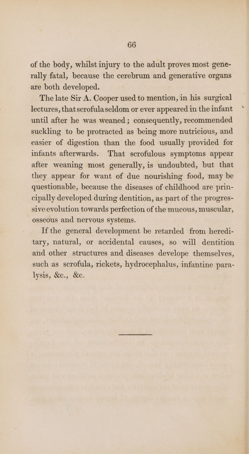 of the body, whilst injury to the adult proves most gene- rally fatal, because the cerebrum and generative organs are both developed. . The late Sir A. Cooper used to mention, in his surgical lectures, that scrofulaseldom or ever appeared in the infant until after he was weaned ; consequently, recommended suckling to be protracted as being more nutricious, and easier of digestion than the food usually provided for infants afterwards. That scrofulous symptoms appear after weaning most generally, is undoubted, but that they appear for want of due nourishing food, may be questionable, because the diseases of childhood are prin- cipally developed during dentition, as part of the progres- sive evolution towards perfection of the mucous, muscular, osseous and nervous systems. If the general development be retarded from heredi- tary, natural, or accidental causes, so will dentition and other structures and diseases develope themselves, such as scrofula, rickets, hydrocephalus, infantine para- lysis, &amp;c., &amp;c.