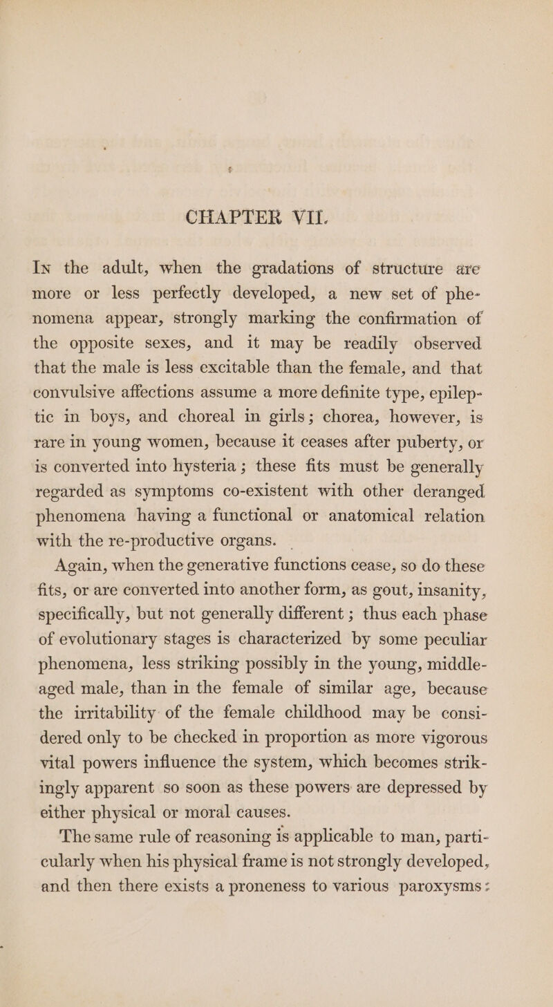 CHAPTER VII. In the adult, when the gradations of structure are more or less perfectly developed, a new set of phe- nomena appear, strongly marking the confirmation of the opposite sexes, and it may be readily observed that the male is less excitable than the female, and that convulsive affections assume a more definite type, epilep- tic in boys, and choreal in girls; chorea, however, is rare in young women, because it ceases after puberty, or is converted into hysteria ; these fits must be generally regarded as symptoms co-existent with other deranged phenomena having a functional or anatomical relation with the re-productive organs. | Again, when the generative functions cease, so do these fits, or are converted into another form, as gout, insanity, specifically, but not generally different ; thus each phase of evolutionary stages is characterized by some peculiar phenomena, less striking possibly in the young, middle- aged male, than in the female of similar age, because the irritability of the female childhood may be consi- dered only to be checked in proportion as more vigorous vital powers influence the system, which becomes strik- ingly apparent so soon as these powers are depressed by either physical or moral causes. The same rule of reasoning is applicable to man, parti- cularly when his physical frame is not strongly developed, and then there exists a proneness to various paroxysms ;