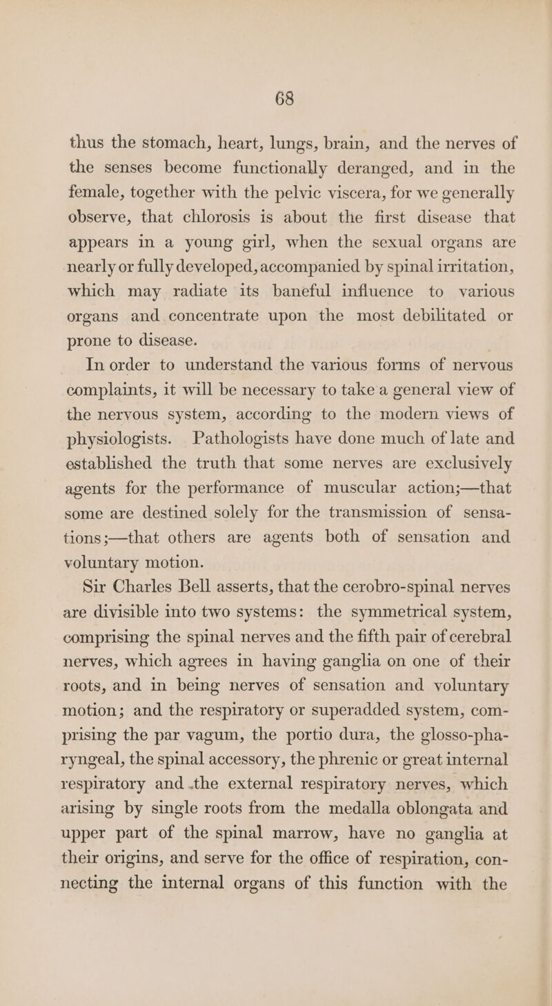 thus the stomach, heart, lungs, brain, and the nerves of the senses become functionally deranged, and in the female, together with the pelvic viscera, for we generally observe, that chlorosis is about the first disease that appears in a young girl, when the sexual organs are nearly or fully developed, accompanied by spinal irritation, which may radiate its baneful influence to various organs and.concentrate upon the most debilitated or prone to disease. | In order to understand the various forms of nervous complaints, it will be necessary to take a general view of the nervous system, according to the modern views of physiologists. Pathologists have done much of late and established the truth that some nerves are exclusively agents for the performance of muscular action;—that some are destined solely for the transmission of sensa- tions;—that others are agents both of sensation and voluntary motion. Sir Charles Bell asserts, that the cerobro-spinal nerves are divisible into two systems: the symmetrical system, comprising the spinal nerves and the fifth pair of cerebral nerves, which agrees in having ganglia on one of their roots, and in being nerves of sensation and voluntary motion; and the respiratory or superadded system, com- prising the par vagum, the portio dura, the glosso-pha- ryngeal, the spinal accessory, the phrenic or great internal respiratory and .the external respiratory nerves, which arising by single roots from the medalla oblongata and upper part of the spinal marrow, have no ganglia at their origins, and serve for the office of respiration, con- necting the internal organs of this function with the