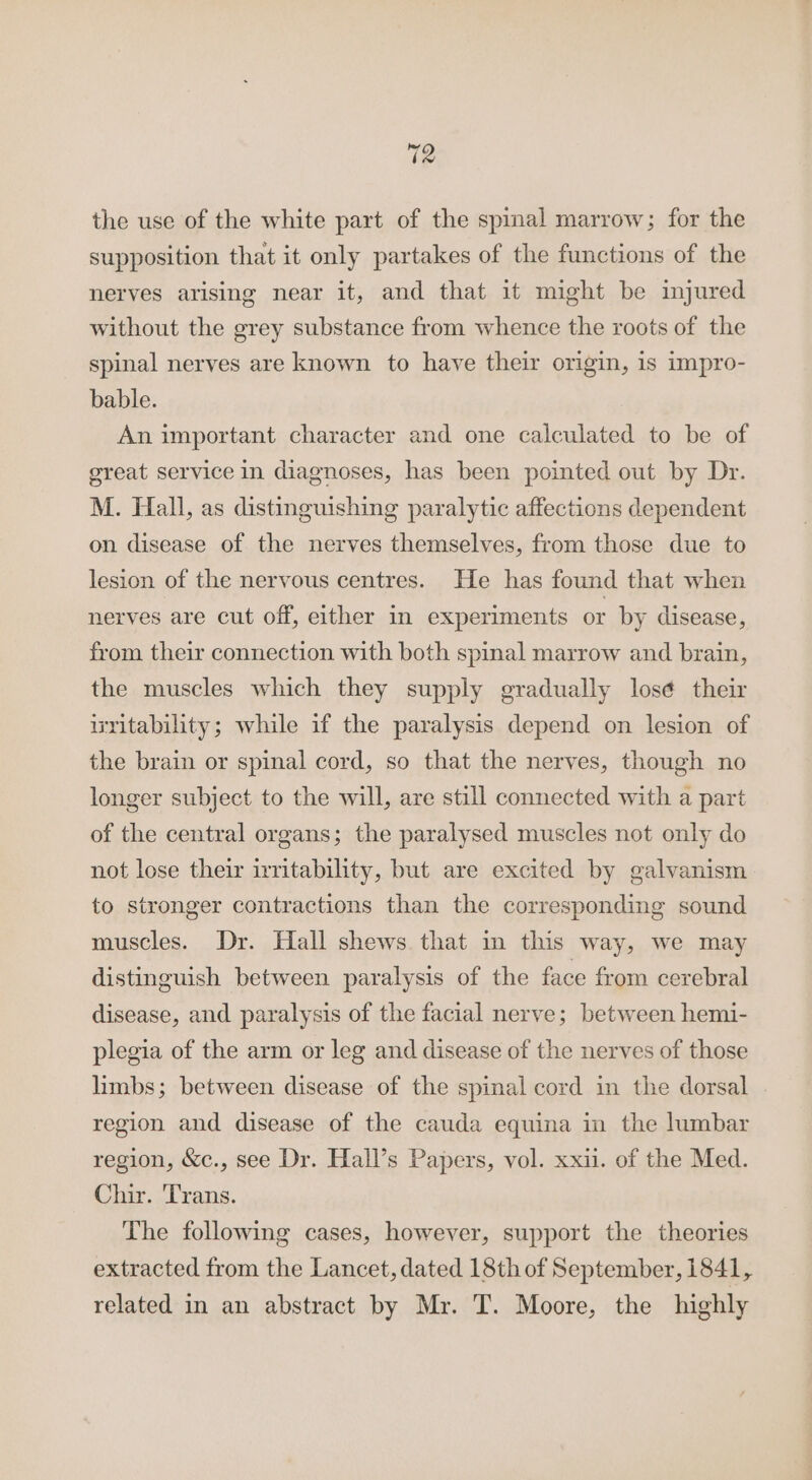 the use of the white part of the spinal marrow; for the supposition that it only partakes of the functions of the nerves arising near it, and that it might be injured without the grey substance from whence the roots of the spinal nerves are known to have their origin, is impro- bable. An important character and one calculated to be of great service in diagnoses, has been pointed out by Dr. M. Hall, as distinguishing paralytic affections dependent on disease of the nerves themselves, from those due to lesion of the nervous centres. He has found that when nerves are cut off, either in experiments or by disease, from their connection with both spinal marrow and brain, the muscles which they supply gradually los¢ their ixritability; while if the paralysis depend on lesion of the brain or spinal cord, so that the nerves, though no longer subject to the will, are still connected with a part of the central organs; the paralysed muscles not only do not lose their irritability, but are excited by galvanism to stronger contractions than the corresponding sound muscles. Dr. Hall shews that in this way, we may distinguish between paralysis of the face from cerebral disease, and paralysis of the facial nerve; between hemi- plegia of the arm or leg and disease of the nerves of those limbs; between disease of the spinal cord in the dorsal region and disease of the cauda equina in the lumbar region, &amp;c., see Dr. Hall’s Papers, vol. xxi. of the Med. Chir. Trans. The following cases, however, support the theories extracted from the Lancet, dated 18th of September, 1841, related in an abstract by Mr. T. Moore, the highly