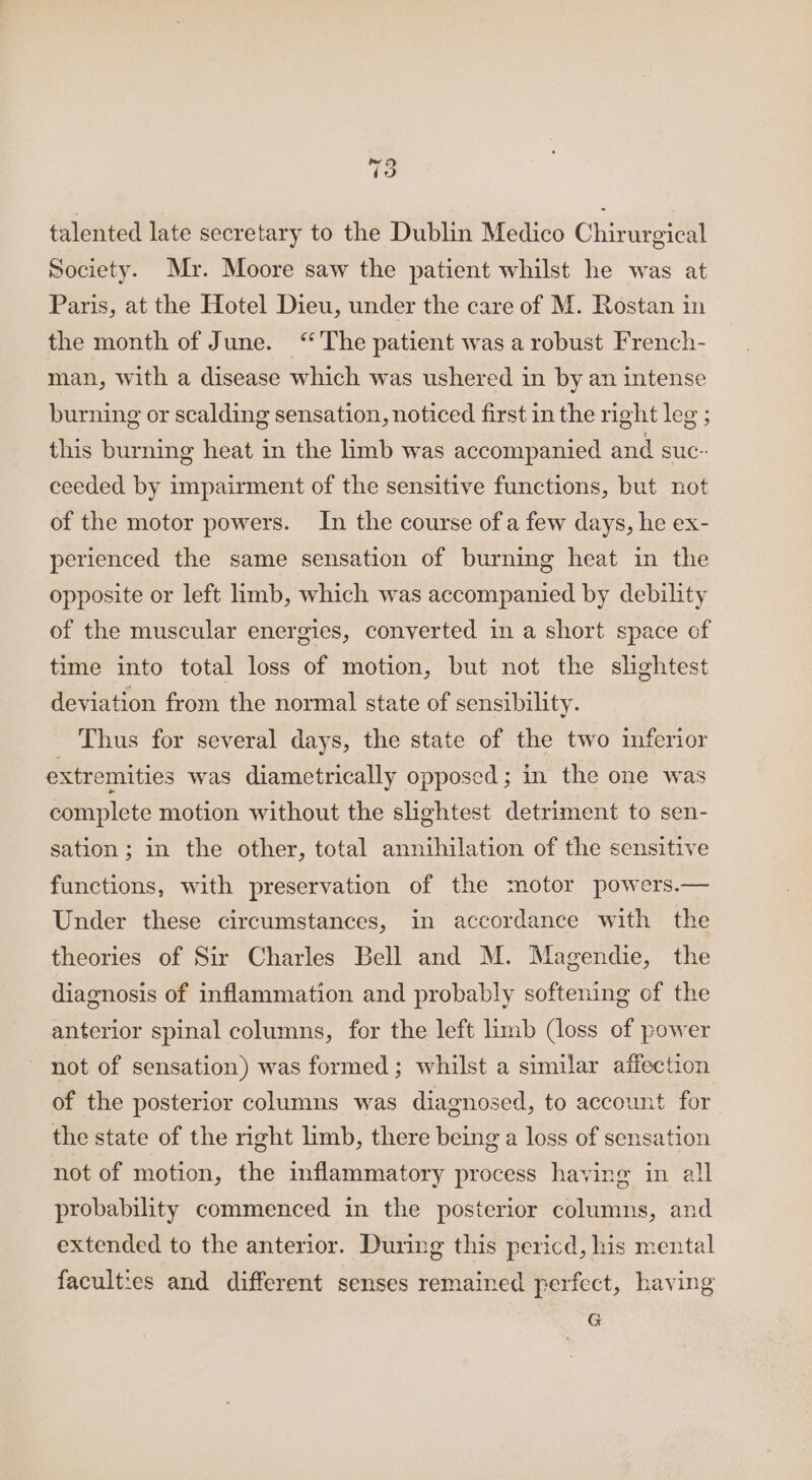 talented late secretary to the Dublin Medico Chirurgical Society. Mr. Moore saw the patient whilst he was at Paris, at the Hotel Dieu, under the care of M. Rostan in the month of June. “The patient was a robust French- man, with a disease which was ushered in by an intense burning or scalding sensation, noticed first in the right leg ; this burning heat in the limb was accompanied and suc-- ceeded by impairment of the sensitive functions, but not of the motor powers. In the course of a few days, he ex- perienced the same sensation of burning heat in the opposite or left limb, which was accompanied by debility of the muscular energies, converted in a short space of time into total loss of motion, but not the slightest deviation from the normal state of sensibility. Thus for several days, the state of the two inferior extremities was diametrically opposed; in the one was complete motion without the shghtest detriment to sen- sation; in the other, total annihilation of the sensitive functions, with preservation of the motor powers.— Under these circumstances, in accordance with the theories of Sir Charles Bell and M. Magendie, the diagnosis of inflammation and probably softening of the anterior spinal columns, for the left limb (loss of power ~ not of sensation) was formed; whilst a similar affection of the posterior columns was diagnosed, to account for the state of the right limb, there being a loss of sensation not of motion, the inflammatory process having in all probability commenced in the posterior columns, and extended to the anterior. During this pericd, his mental faculties and different senses remained perfect, having G