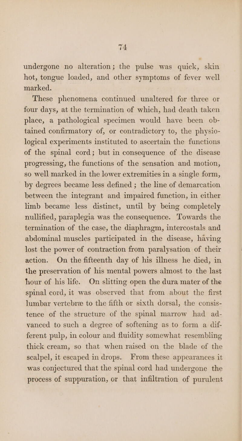 undergone no alteration; the pulse was quick, skin hot, tongue loaded, and other symptoms of fever well marked. These phenomena continued unaltered for three or four days, at the termination of which, had death taken place, a pathological specimen would have been ob- tained confirmatory of, or contradictory to, the physio- logical experiments instituted to ascertain the functions of the spinal cord; but in consequence of the disease progressing, the functions of the sensation and motion, so well marked in the lower extremities in a single form, by degrees became less defined ; the line of demarcation between the integrant and impaired function, in either limb became less distinct, until by being completely nullified, paraplegia was the consequence. Towards the termination of the case, the diaphragm, intercostals and abdominal muscles participated in the disease, having lost the power of contraction from paralysation of their action. On the fifteenth day of his illness he died, in the preservation of his mental powers almost to the last hour of his life. On slitting open the dura mater of the spinal cord, it was observed that from about the first lumbar vertebre to the fifth or sixth dorsal, the consis- tence of the structure of the spinal marrow had ad- vanced to such a degree of softening as to form a dif- ferent pulp, in colour and fluidity somewhat resembling thick cream, so that when raised on the blade of the scalpel, it escaped in drops. From these appearances it was conjectured that the spinal cord had undergone the process of suppuration, or that infiltration of purulent