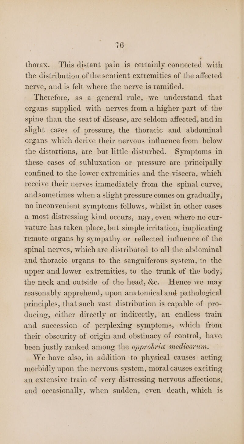 thorax. This distant pain is certainly connected with the distribution of the sentient extremities of the affected nerve, and is felt where the nerve is ramified. Therefore, as a general rule, we understand that organs supplied with nerves from a higher part of the spine than the seat of disease, are seldom affected, and in slight cases of pressure, the thoracic and abdominal organs which derive their nervous influence from below the distortions, are but little disturbed. Symptoms in these cases of subluxation or pressure are principally confined to the lower extremities and the viscera, which receive their nerves immediately from the spinal curve, andsometimes when a slight pressure comes on oradually, no inconvenient symptoms follows, whilst in other cases a most distressing kind occurs, nay, even where no cur- vature has taken place, but simple irritation, implicating remote organs by sympathy or reflected influence of the spinal nerves, which are distributed to all the abdominal and thoracic organs to the sanguiferous system, to the upper and lower extremities, to the trunk of the body, the neck and outside of the head, &amp;. Hence we may reasonably apprehend, upon anatomical and pathological principles, that such vast distribution is capable of pro- ducing, either directly or indirectly, an endless train and succession of perplexing symptoms, which from their obscurity of origin and obstinacy of control, have been justly ranked among the opprobria medicorum. We have also, in addition to physical causes acting morbidly upon the nervous system, moral causes exciting an extensive train of very distressing nervous affections, and occasionally, when sudden, even death, which is