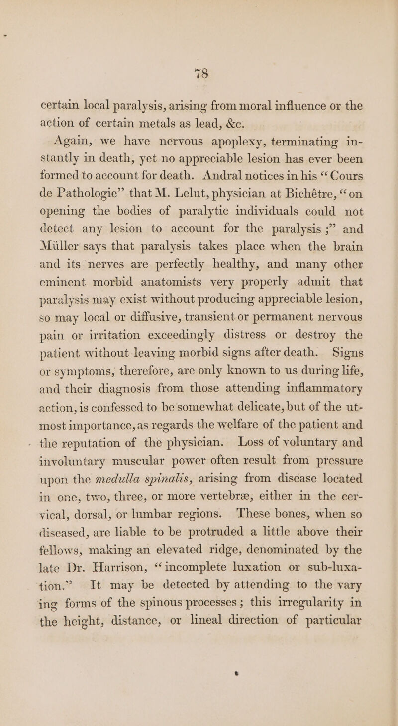 certain local paralysis, arising from moral influence or the action of certain metals as lead, &amp;c. Again, we have nervous apoplexy, terminating in- stantly in death, yet no appreciable lesion has ever been formed to account for death. Andral notices in his “Cours de Pathologie” that M. Lelut, physician at Bichétre, “on opening the bodies of paralytic individuals could not detect any lesion to account for the paralysis ;” and Miller says that paralysis takes place when the brain and its nerves are perfectly healthy, and many other eminent morbid anatomists very properly admit that paralysis may exist without producing appreciable lesion, so may local or diffusive, transient or permanent nervous pain or irritation exceedingly distress or destroy the patient without leaving morbid signs after death. Signs or symptoms, therefore, are only known to us during life, and their diagnosis from those attending inflammatory action, is confessed to be somewhat delicate, but of the ut- most importance, as regards the welfare of the patient and . the reputation of the physician. Loss of voluntary and involuntary muscular power often result from pressure upon the medulla spinalis, arising from disease located in one, two, three, or more vertebre, either in the cer- vical, dorsal, or lumbar regions. These bones, when so diseased, are liable to be protruded a little above their fellows, making an elevated ridge, denominated by the late Dr. Harrison, ‘‘incomplete luxation or sub-luxa- tion.’ It may be detected by attending to the vary ing forms of the spinous processes; this irregularity in the height, distance, or lineal direction of particular