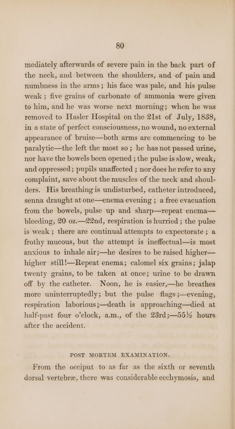 mediately afterwards of severe pain in the back part of the neck, and between the shoulders, and of pain and numbness in the arms; his face was pale, and his pulse weak ; five grains of carbonate of ammonia were given to him, and he was worse next morning; when he was removed to Hasler Hospital on the 21st of July, 1838, in a state of perfect consciousness, no wound, no external appearance of bruise—both arms are commencing to be paralytic—the left the most so; he has not passed urine, nor have the bowels been opened ; the pulse is slow, weak, and oppressed ; pupils unaffected ; nor does he refer to any complaint, save about the muscles of the neck and shoul- ders. His breathing is undisturbed, catheter introduced, senna draught at one—enema evening ; a free evacuation from the bowels, pulse up and sharp—repeat enema— bleeding, 20 oz.—22nd, respiration is hurried ; the pulse is weak ; there are continual attempts to expectorate ; a frothy mucous, but the attempt is ineffectual—is most anxious to inhale air;—he desires to be raised higher— higher still!—Repeat enema; calomel six grains; jalap twenty grains, to be taken at once; urine to be drawn off by the catheter. Noon, he is easier,—he breathes more uninterruptedly; but the pulse flags ;—evening, respiration laborious;—death is approaching—died at half-past four o’clock, a.m., of the 23rd;—55% hours after the accident. POST MORTEM EXAMINATION. From the occiput to as far as the sixth or seventh dorsal vertebre, there was considerable ecchymosis, and