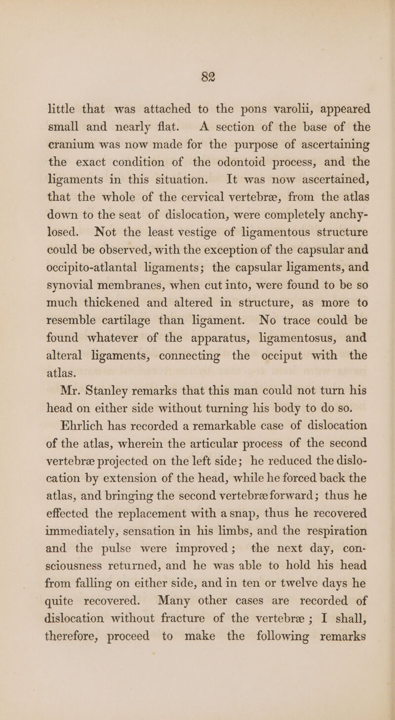 little that was attached to the pons varolii, appeared small and nearly flat. A section of the base of the cranium was now made for the purpose of ascertaining the exact condition of the odontoid process, and the ligaments in this situation. It was now ascertained, that the whole of the cervical vertebree, from the atlas down to the seat of dislocation, were completely anchy- losed. Not the least vestige of ligamentous structure could be observed, with the exception of the capsular and occipito-atlantal ligaments; the capsular ligaments, and synovial membranes, when cut into, were found to be so much thickened and altered in structure, as more to resemble cartilage than ligament. No trace could be found whatever of the apparatus, ligamentosus, and alteral ligaments, connecting the occiput with the atlas. Mr. Stanley remarks that this man could not turn his head on either side without turning his body to do so. Ehrlich has recorded a remarkable case of dislocation of the atlas, wherein the articular process of the second vertebree projected on the left side; he reduced the dislo- cation by extension of the head, while he forced back the atlas, and bringing the second vertebreeforward; thus he effected the replacement with asnap, thus he recovered immediately, sensation in his limbs, and the respiration and the pulse were improved; the next day, con- sciousness returned, and he was able to hold his head from falling on either side, and in ten or twelve days he quite recovered. Many other cases are recorded of dislocation without fracture of the vertebre ; I shall, therefore, proceed to make the following remarks