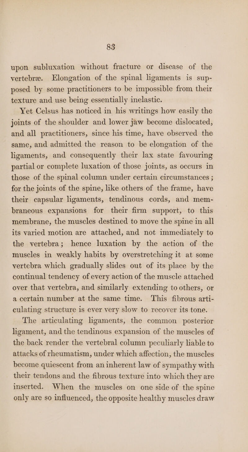 upon subluxation without fracture or disease of the vertebre. Elongation of the spinal lgaments is sup- posed by some practitioners to be impossible from their texture and use being essentially inelastic. Yet Celsus has noticed in his writings how easily the joints of the shoulder and lower jaw become dislocated, and all practitioners, since his time, have observed the same, and admitted the reason to be elongation of the ligaments, and consequently their lax state favouring partial or complete luxation of those joints, as occurs in those of the spinal column under certain circumstances ; for the joints of the spine, like others of the frame, have their capsular ligaments, tendinous cords, and mem- braneous expansions for their firm support, to this membrane, the muscles destined to move the spine in all its varied motion are attached, and not immediately to the vertebra; hence luxation by the action of the muscles in weakly habits by overstretching it at some vertebra which gradually slides out of its place by the continual tendency of every action of the muscle attached over that vertebra, and similarly extending to others, or a certain number at the same time. This fibrous arti- culating structure is ever very slow to recover its tone. The articulating lgaments, the common posterior ligament, and the tendinous expansion of the muscles of the back render the vertebral column peculiarly liable to attacks of rheumatism, under which affection, the muscles become quiescent from an inherent law of sympathy with their tendons and the fibrous texture into which they are inserted. When the muscles on one side of the spine only are so influenced, the opposite healthy muscles draw