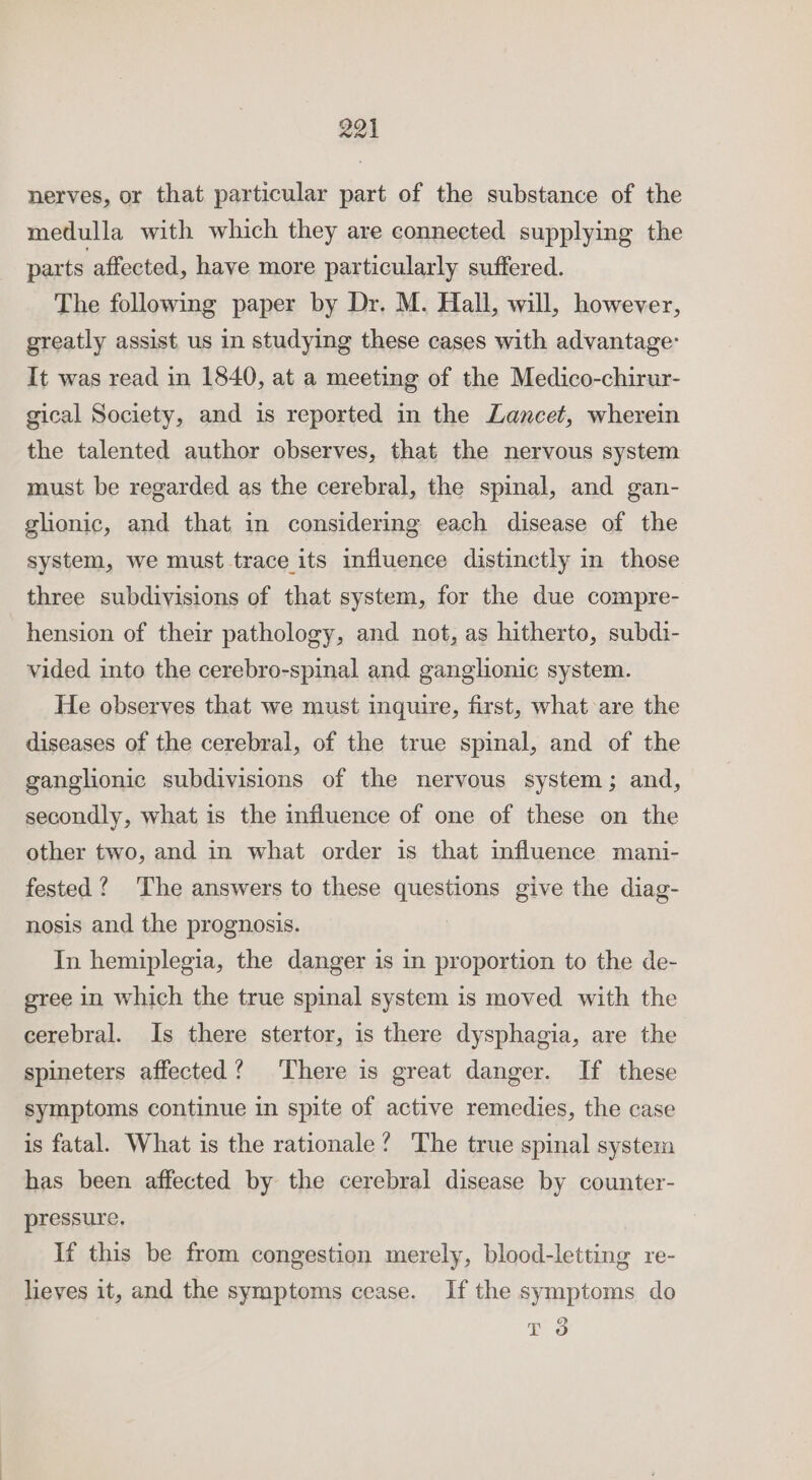 nerves, or that particular part of the substance of the medulla with which they are connected supplying the parts affected, have more particularly suffered. The following paper by Dr. M. Hall, will, however, greatly assist us in studying these cases with advantage: It was read in 1840, at a meeting of the Medico-chirur- gical Society, and is reported in the Lancet, wherein the talented author observes, that the nervous system must be regarded as the cerebral, the spinal, and gan- glionic, and that in considering each disease of the system, we must trace its influence distinctly in those three subdivisions of that system, for the due compre- hension of their pathology, and not, as hitherto, subdi- vided into the cerebro-spinal and ganglionic system. He observes that we must inquire, first, what are the diseases of the cerebral, of the true spinal, and of the ganglionic subdivisions of the nervous system; and, secondly, what is the influence of one of these on the other two, and in what order is that influence mani- fested ? ‘The answers to these questions give the diag- nosis and the prognosis. | In hemiplegia, the danger is in proportion to the de- gree in which the true spinal system is moved with the cerebral. Is there stertor, is there dysphagia, are the spineters affected? There is great danger. If these symptoms continue in spite of active remedies, the case is fatal. What is the rationale? The true spinal system has been affected by the cerebral disease by counter- pressure, If this be from congestion merely, blood-letting re- lieves it, and the symptoms cease. If the symptoms do io