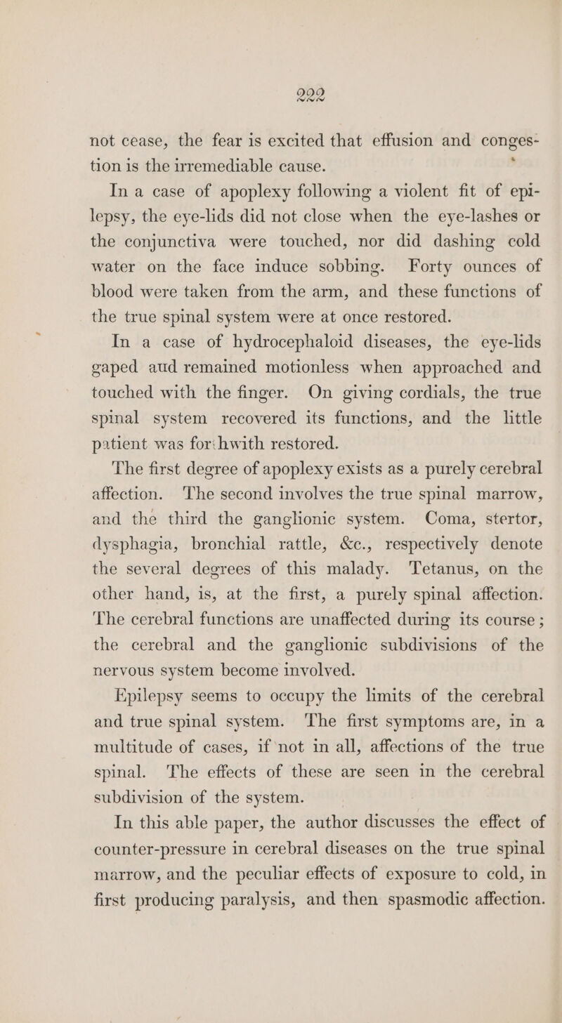 229 not cease, the fear is excited that effusion and conges- tion is the irremediable cause. ' In a case of apoplexy following a violent fit of epi- lepsy, the eye-lids did not close when the eye-lashes or the conjunctiva were touched, nor did dashing cold water on the face induce sobbing. Forty ounces of blood were taken from the arm, and these functions of the true spinal system were at once restored. In a case of hydrocephaloid diseases, the eye-lids gaped aud remained motionless when approached and touched with the finger. On giving cordials, the true spinal system recovered its functions, and the little patient was for:hwith restored. The first degree of apoplexy exists as a purely cerebral affection. The second involves the true spinal marrow, and the third the ganglionic system. Coma, stertor, dysphagia, bronchial rattle, &amp;c., respectively denote the several degrees of this malady. Tetanus, on the other hand, is, at the first, a purely spinal affection. The cerebral functions are unaffected during its course ; the cerebral and the ganglionic subdivisions of the nervous system become involved. Epilepsy seems to occupy the limits of the cerebral and true spinal system. ‘The first symptoms are, in a multitude of cases, if not in all, affections of the true spinal. The effects of these are seen in the cerebral subdivision of the system. In this able paper, the author discusses the effect of counter-pressure in cerebral diseases on the true spinal marrow, and the peculiar effects of exposure to cold, in first producing paralysis, and then spasmodic affection.