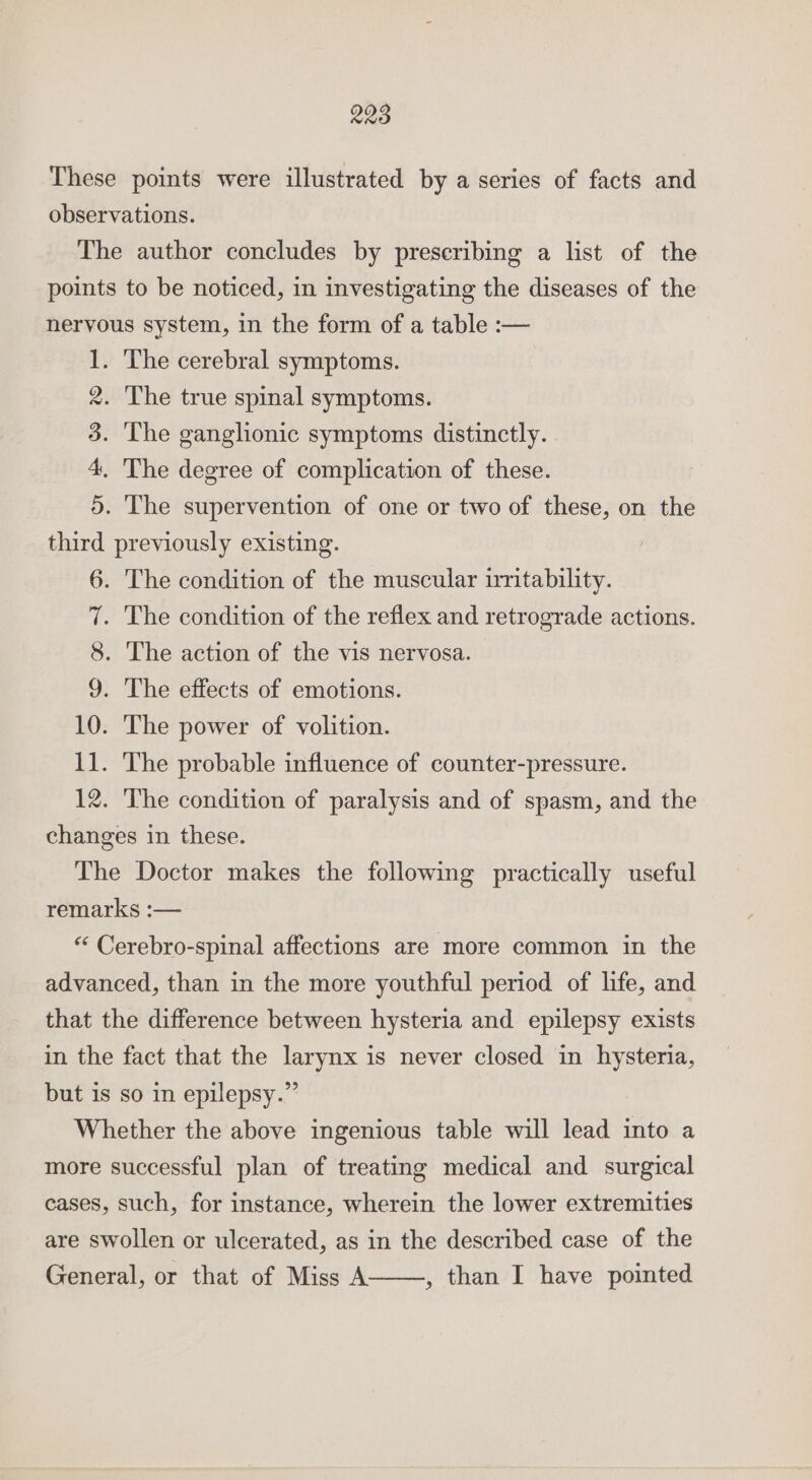 These points were illustrated by a series of facts and observations. The author concludes by prescribing a list of the points to be noticed, in investigating the diseases of the nervous system, in the form of a table :— 1. The cerebral symptoms. 2. The true spinal symptoms. 3. The ganglionic symptoms distinctly. 4, The degree of complication of these. 5. The supervention of one or two of these, on the third previously existing. 6. The condition of the muscular irritability. 7. The condition of the reflex and retrograde actions. 8. The action of the vis nervosa. 9. The effects of emotions. 10. The power of volition. 11. The probable influence of counter-pressure. 12. The condition of paralysis and of spasm, and the changes in these. The Doctor makes the following practically useful remarks :— “ Cerebro-spinal affections are more common in the advanced, than in the more youthful period of life, and that the difference between hysteria and epilepsy exists in the fact that the larynx is never closed in hysteria, but is so in epilepsy.” Whether the above ingenious table will lead into a more successful plan of treating medical and surgical cases, such, for instance, wherein the lower extremities are swollen or ulcerated, as in the described case of the General, or that of Miss A , than I have pointed