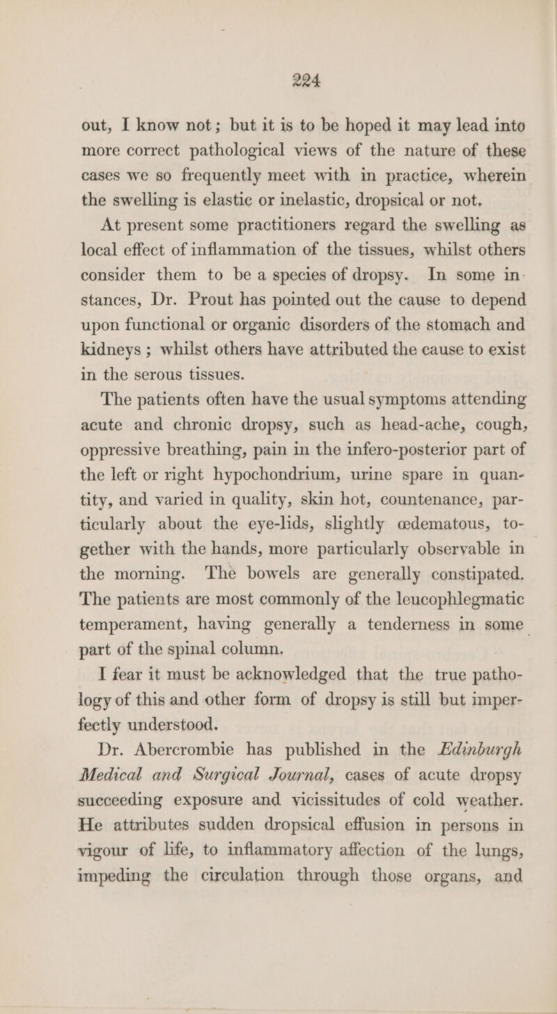 out, I know not; but it is to be hoped it may lead into more correct pathological views of the nature of these cases we so frequently meet with in practice, wherein the swelling is elastic or inelastic, dropsical or not. At present some practitioners regard the swelling as local effect of inflammation of the tissues, whilst others consider them to be a species of dropsy. In some in. stances, Dr. Prout has pointed out the cause to depend upon functional or organic disorders of the stomach and kidneys ; whilst others have attributed the cause to exist in the serous tissues. The patients often have the usual symptoms attending acute and chronic dropsy, such as head-ache, cough, oppressive breathing, pain in the infero-posterior part of the left or right hypochondrium, urine spare in quan- tity, and varied in quality, skin hot, countenance, par- ticularly about the eye-lids, slightly oedematous, to- gether with the hands, more particularly observable in the morning. The bowels are generally constipated. The patients are most commonly of the leucophlegmatic temperament, having generally a tenderness in some_ part of the spinal column. I fear it must be acknowledged that the true patho- logy of this and other form of dropsy is still but imper- fectly understood. Dr. Abercrombie has published in the Hdinburgh Medical and Surgical Journal, cases of acute dropsy succeeding exposure and vicissitudes of cold weather. He attributes sudden dropsical effusion in persons in vigour of life, to inflammatory affection of the lungs, impeding the circulation through those organs, and