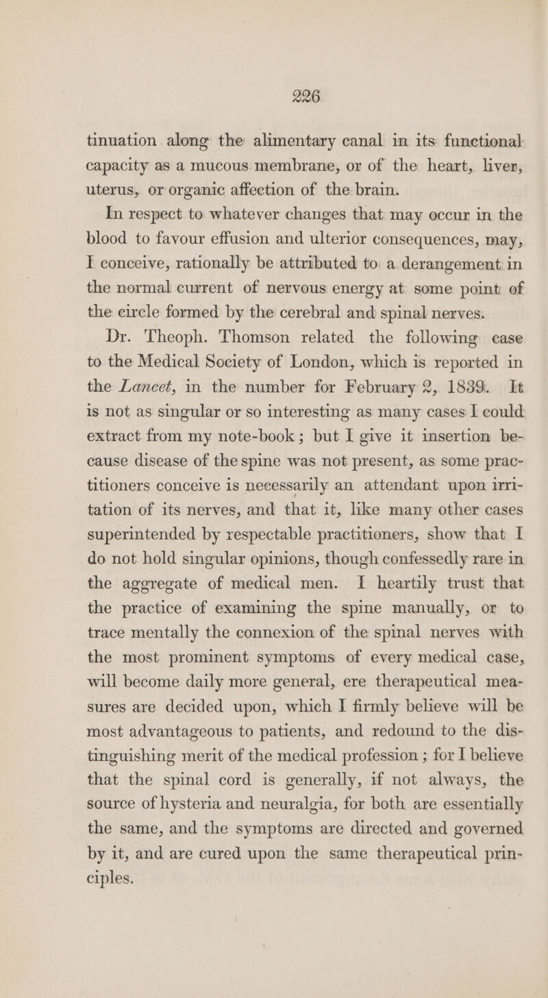 tinuation along the alimentary canal in its functional capacity as a mucous membrane, or of the heart, liver, uterus, or organic affection of the brain. In respect to whatever changes that may occur in the blood to favour effusion and ulterior consequences, may, I conceive, rationally be attributed to a derangement in the normal current of nervous energy at some point of the circle formed by the cerebral and spinal nerves. Dr. Theoph. Thomson related the following case to the Medical Society of London, which is reported in the Lancet, in the number for February 2, 1839. It is not as singular or so interesting as many cases I could extract from my note-book; but I give it imsertion be- cause disease of the spine was not present, as some prac- titioners conceive is necessarily an attendant upon irri- tation of its nerves, and that it, like many other cases superintended by respectable practitioners, show that I do not hold singular opinions, though confessedly rare in the aggregate of medical men. I heartily trust that the practice of examining the spine manually, or to trace mentally the connexion of the spinal nerves with the most prominent symptoms of every medical case, will become daily more general, ere therapeutical mea- sures are decided upon, which I firmly believe will be most advantageous to patients, and redound to the dis- tinguishing merit of the medical profession ; for I believe that the spinal cord is generally, if not always, the source of hysteria and neuralgia, for both are essentially the same, and the symptoms are directed and governed by it, and are cured upon the same therapeutical prin- ciples.