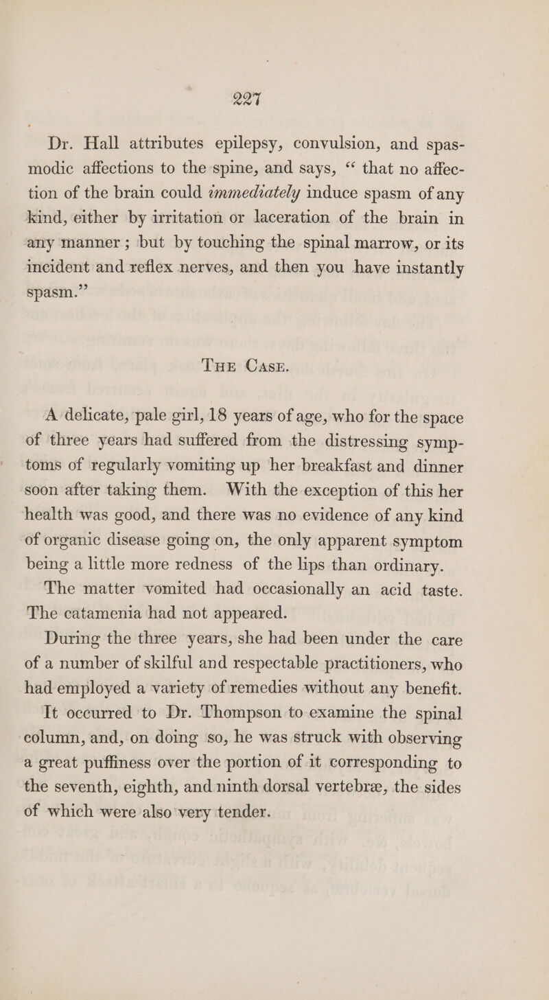 R27 Dr. Hall attributes epilepsy, convulsion, and spas- modic affections to the spine, and says, “ that no affec- tion of the brain could immediately induce spasm of any kind, either by irritation or laceration of the brain in any manner ; but by touching the spinal marrow, or its incident and reflex nerves, and then you have instantly spasm.” THE CASE. A delicate, pale girl, 18 years of age, who for the space of three years had suffered from the distressing symp- toms of regularly vomiting up her breakfast and dinner soon after taking them. With the exception of this her health was good, and there was no evidence of any kind of organic disease going on, the only apparent symptom being a little more redness of the lips than ordinary. The matter vomited had occasionally an acid taste. The catamenia had not appeared. During the three years, she had been under the care of a number of skilful and respectable practitioners, who had employed a variety of remedies without any benefit. It occurred to Dr. Thompson to examine the spinal column, and, on doing so, he was struck with observing a great puffiness over the portion of 1t corresponding to the seventh, eighth, and ninth dorsal vertebree, the sides of which were also very tender.