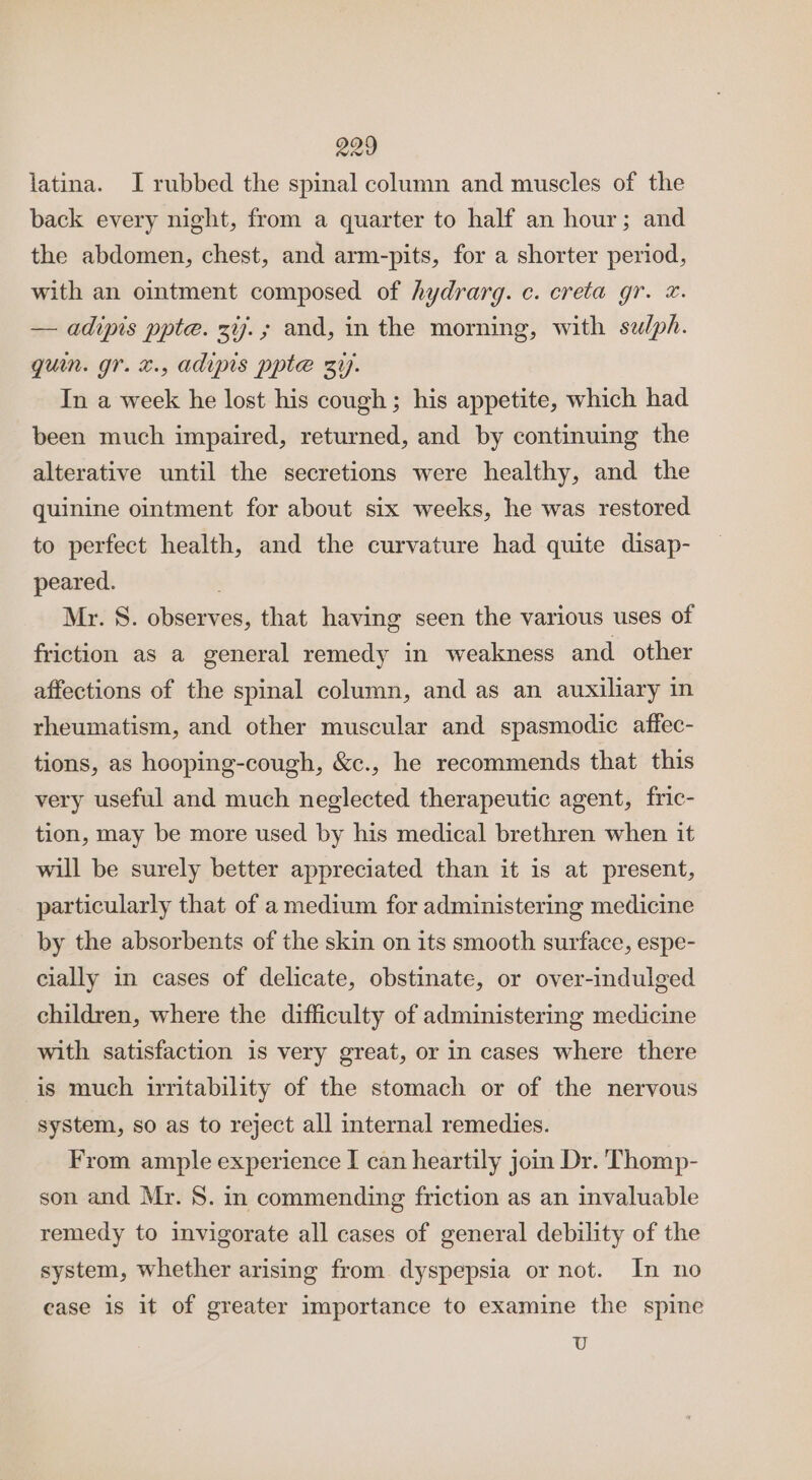 latina. I rubbed the spinal column and muscles of the back every night, from a quarter to half an hour; and the abdomen, chest, and arm-pits, for a shorter period, with an ointment composed of hydrarg. c. creta gr. &amp;. — adipis ppte. 3%7.; and, in the morning, with sez/ph. quin. gr. x., adipis ppte zi. In a week he lost his cough; his appetite, which had been much impaired, returned, and by continuing the alterative until the secretions were healthy, and the quinine ointment for about six weeks, he was restored to perfect health, and the curvature had quite disap- peared. Mr. S. observes, that having seen the various uses of friction as a general remedy in weakness and other affections of the spinal column, and as an auxiliary in rheumatism, and other muscular and spasmodic affec- tions, as hooping-cough, &amp;c., he recommends that this very useful and much neglected therapeutic agent, fric- tion, may be more used by his medical brethren when it will be surely better appreciated than it is at present, particularly that of a medium for administering medicine by the absorbents of the skin on its smooth surface, espe- cially in cases of delicate, obstinate, or over-indulged children, where the difficulty of administering medicine with satisfaction is very great, or in cases where there is much iritability of the stomach or of the nervous system, so as to reject all internal remedies. From ample experience I can heartily join Dr. Thomp- son and Mr. 8. in commending friction as an invaluable remedy to invigorate all cases of general debility of the system, whether arising from dyspepsia or not. In no case is it of greater importance to examine the spine U