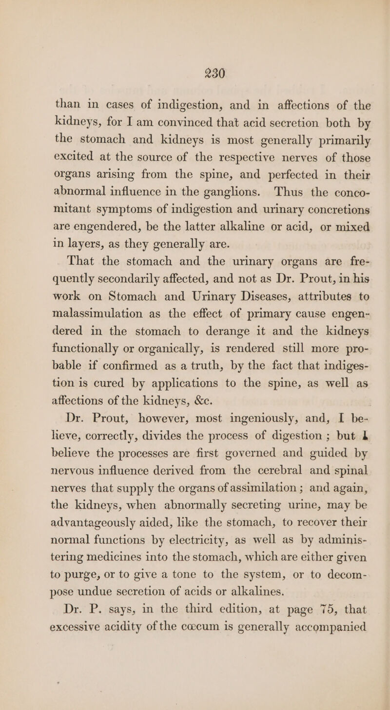 than in cases of indigestion, and in affections of the kidneys, for I am convinced that acid secretion both by the stomach and kidneys is most generally primarily excited at the source of the respective nerves of those organs arising from the spine, and perfected in their abnormal influence in the ganglions. Thus the conco- mitant symptoms of indigestion and urinary concretions are engendered, be the latter alkaline or acid, or mixed in layers, as they generally are. That the stomach and the urinary organs are fre- quently secondarily affected, and not as Dr. Prout, in his work on Stomach and Urinary Diseases, attributes to malassimulation as the effect of primary cause engen- dered in the stomach to derange it and the kidneys functionally or organically, is rendered still more pro- bable if confirmed as a truth, by the fact that indiges- tion is cured by applications to the spine, as well as affections of the kidneys, &amp;c. | Dr. Prout, however, most ingeniously, and, I be- lieve, correctly, divides the process of digestion ; but 1 believe the processes are first governed and guided by nervous influence derived from the cerebral and spinal nerves that supply the organs of assimilation ; and again, the kidneys, when abnormally secreting urine, may be advantageously aided, like the stomach, to recover their normal functions by electricity, as well as by adminis- tering medicines into the stomach, which are either given to purge, or to give a tone to the system, or to decom- pose undue secretion of acids or alkalines. Dr. P. says, in the third edition, at page 75, that excessive acidity of the caccum is generally accompanied