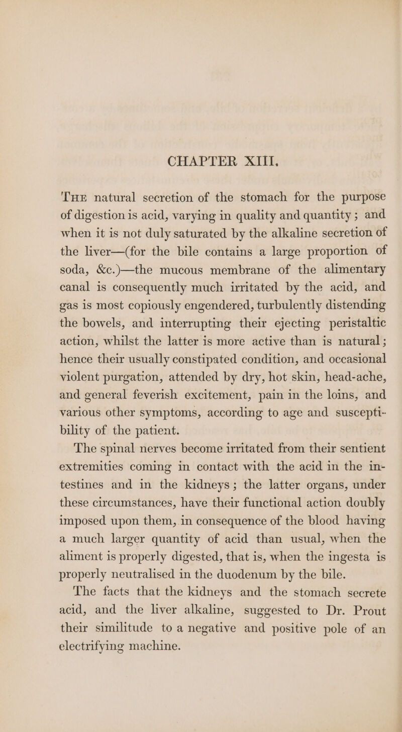 CHAPTER XIII. THE natural secretion of the stomach for the purpose of digestion is acid, varying in quality and quantity; and when it is not duly saturated by the alkaline secretion of the liver—(for the bile contains a large proportion of soda, &amp;c.)—the mucous membrane of the alimentary canal is consequently much irritated by the acid, and gas is most copiously engendered, turbulently distending the bowels, and interrupting their ejecting peristaltic action, whilst the latter is more active than is natural ; hence their usually constipated condition, and occasional violent purgation, attended by dry, hot skin, head-ache, and general feverish excitement, pain in the loins, and various other symptoms, according to age and suscepti- bility of the patient. The spinal nerves become irritated from their sentient extremities coming in contact with the acid in the in- testines and in the kidneys; the latter organs, under these circumstances, have their functional action doubly imposed upon them, in consequence of the blood haying a much larger quantity of acid than usual, when the aliment is properly digested, that is, when the ingesta is properly neutralised in the duodenum by the bile. The facts that the kidneys and the stomach secrete acid, and the liver alkaline, suggested to Dr. Prout their similitude to a negative and positive pole of an electrifying machine.