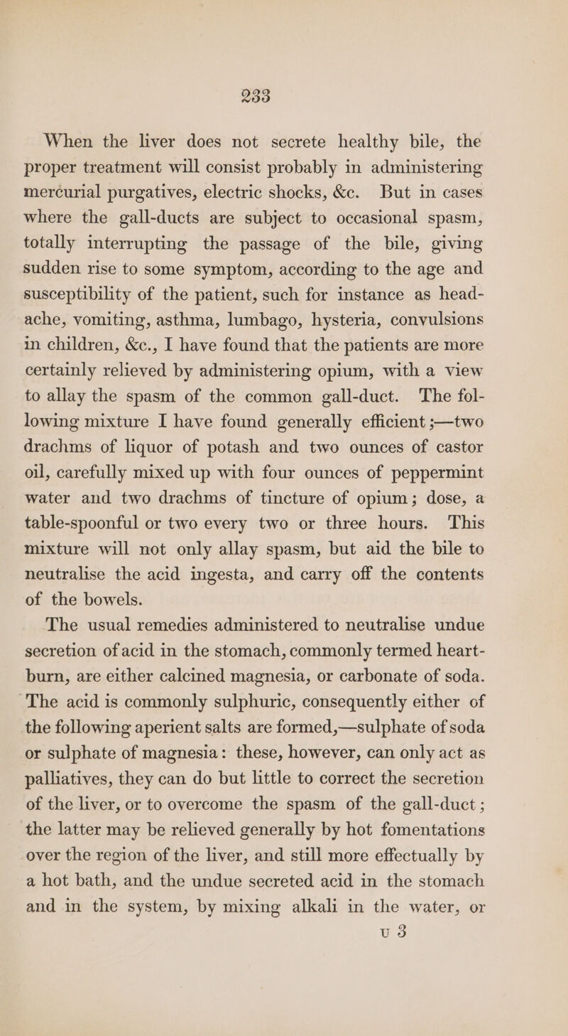 When the liver does not secrete healthy bile, the proper treatment will consist probably in administering mercurial purgatives, electric shocks, &amp;c. But in cases where the gall-ducts are subject to occasional spasm, totally interrupting the passage of the bile, giving sudden rise to some symptom, according to the age and susceptibility of the patient, such for instance as head- ache, vomiting, asthma, lumbago, hysteria, convulsions in children, &amp;c., I have found that the patients are more certainly relieved by administering opium, with a view to allay the spasm of the common gall-duct. The fol- lowing mixture I have found generally efficient ;—two drachms of liquor of potash and two ounces of castor oil, carefully mixed up with four ounces of peppermint water and two drachms of tincture of opium; dose, a table-spoonful or two every two or three hours. This mixture will not only allay spasm, but aid the bile to neutralise the acid ingesta, and carry off the contents of the bowels. The usual remedies administered to neutralise undue secretion of acid in the stomach, commonly termed heart- burn, are either calcined magnesia, or carbonate of soda. The acid is commonly sulphuric, consequently either of the following aperient salts are formed,—sulphate of soda or sulphate of magnesia: these, however, can only act as palliatives, they can do but little to correct the secretion of the liver, or to overcome the spasm of the gall-duct ; the latter may be relieved generally by hot fomentations over the region of the liver, and still more effectually by a hot bath, and the undue secreted acid in the stomach and in the system, by mixing alkali in the water, or u 3