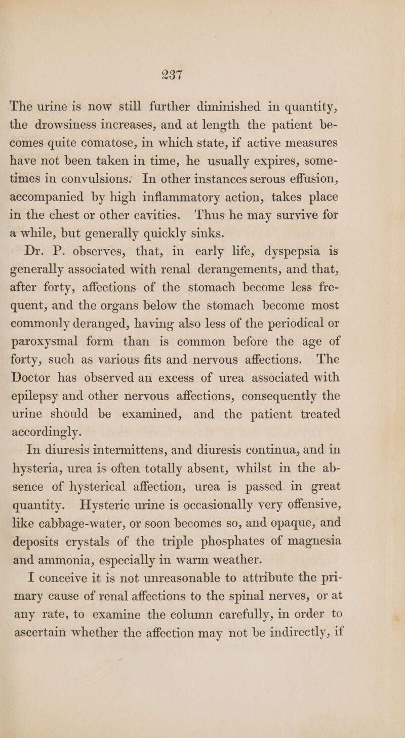 The urine is now still further diminished in quantity, the drowsiness increases, and at length the patient be- comes quite comatose, in which state, if active measures have not been taken in time, he usually expires, some- times in convulsions: In other instances serous effusion, accompanied by high inflammatory action, takes place in the chest or other cavities. Thus he may survive for a while, but generally quickly sinks. Dr. P. observes, that, in early life, dyspepsia is generally associated with renal derangements, and that, after forty, affections of the stomach become less fre- quent, and the organs below the stomach become most commonly deranged, having also less of the periodical or paroxysmal form than is common before the age of forty, such as various fits and nervous affections. ‘The Doctor has observed an excess of urea associated with epilepsy and other nervous affections, consequently the urine should be examined, and the patient treated accordingly. In diuresis intermittens, and diuresis continua, and in hysteria, urea is often totally absent, whilst in the ab- sence of hysterical affection, urea is passed in great quantity. Hysteric urine is occasionally very offensive, like cabbage-water, or soon becomes so, and opaque, and deposits crystals of the triple phosphates of magnesia and ammonia, especially in warm weather. I conceive it is not unreasonable to attribute the pri- mary cause of renal affections to the spinal nerves, or at any rate, to examine the column carefully, in order to ascertain whether the affection may not be indirectly, if