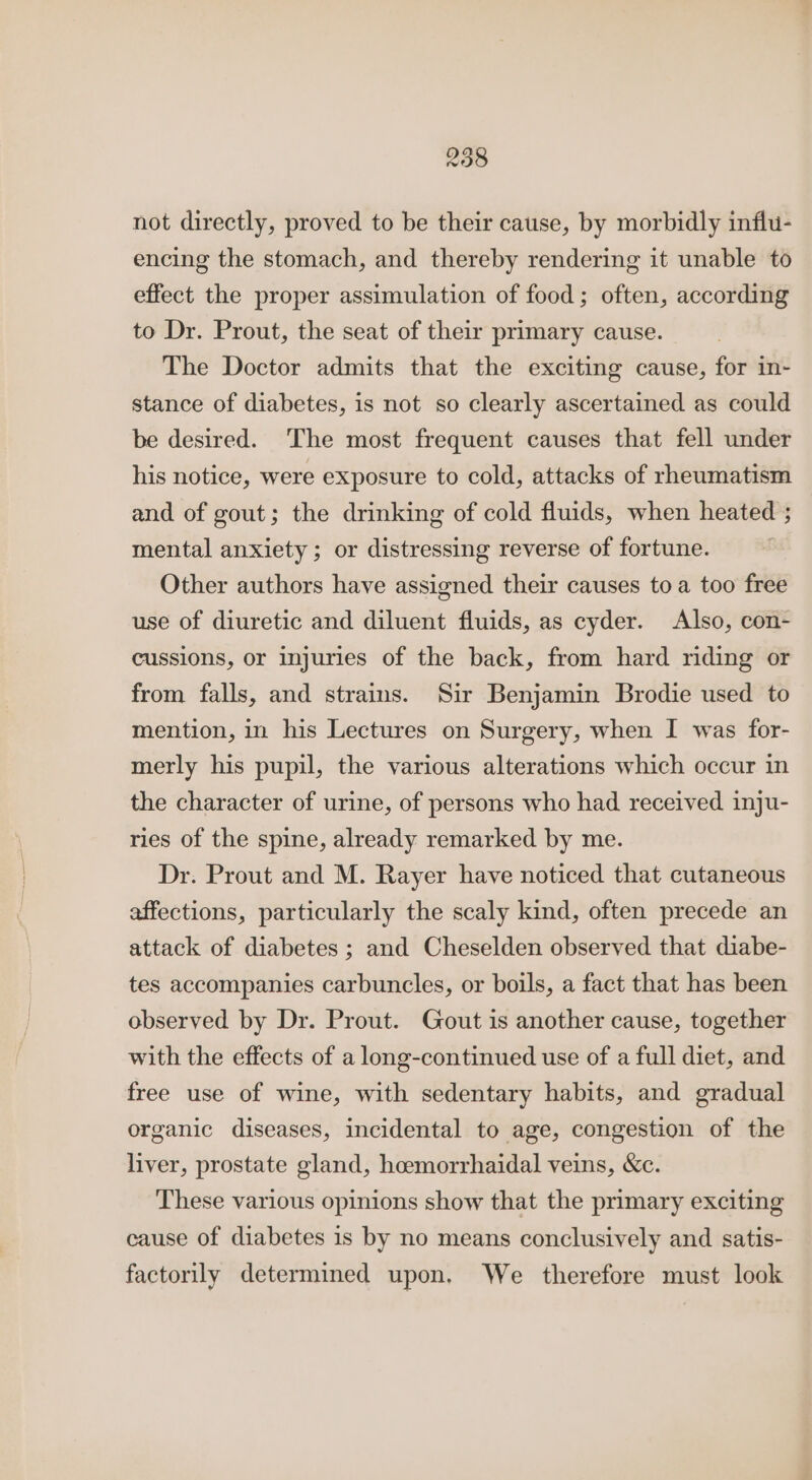 not directly, proved to be their cause, by morbidly influ- encing the stomach, and thereby rendering it unable to effect the proper assimulation of food; often, according to Dr. Prout, the seat of their primary cause. The Doctor admits that the exciting cause, for in- stance of diabetes, is not so clearly ascertained as could be desired. The most frequent causes that fell under his notice, were exposure to cold, attacks of rheumatism and of gout; the drinking of cold fluids, when heated ; mental anxiety; or distressing reverse of fortune. Other authors have assigned their causes toa too free use of diuretic and diluent fluids, as cyder. Also, con- cussions, or injuries of the back, from hard riding or from falls, and strains. Sir Benjamin Brodie used to mention, in his Lectures on Surgery, when I was for- merly his pupil, the various alterations which occur in the character of urine, of persons who had received inju- ries of the spine, already remarked by me. Dr. Prout and M. Rayer have noticed that cutaneous affections, particularly the scaly kind, often precede an attack of diabetes ; and Cheselden observed that diabe- tes accompanies carbuncles, or boils, a fact that has been observed by Dr. Prout. Gout is another cause, together with the effects of a long-continued use of a full diet, and free use of wine, with sedentary habits, and gradual organic diseases, incidental to age, congestion of the liver, prostate gland, hoemorrhaidal veins, &amp;c. These various opinions show that the primary exciting cause of diabetes is by no means conclusively and satis- factorily determined upon. We therefore must look