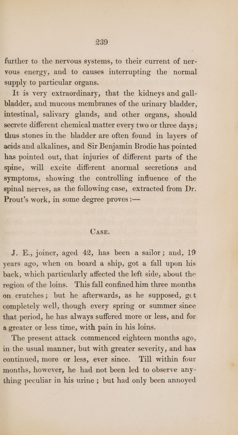 further to the nervous systems, to their current of ner- vous energy, and to causes interrupting the normal supply to particular organs. It is very extraordinary, that the kidneys and gall- bladder, and mucous membranes of the urinary bladder, intestinal, salivary glands, and other organs, should secrete different chemical matter every two or three days; thus stones in the bladder are often found in layers of acids and alkalines, and Sir Benjamin Brodie has pointed has pointed out, that injuries of different parts of the spine, will excite different anormal secretions and symptoms, showing the controlling influence of the spinal neryes, as the following case, extracted from Dr. Prout’s work, in some degree proves :— CASE. J. E., jomer, aged 42, has been a sailor; and, 19 years ago, when on board a ship, got a fall upon his back, which particularly affected the left side, about the region of the loins. This fall confined him three months on crutches; but he afterwards, as he supposed, gct completely well, though every spring or summer since that period, he has always suffered more or less, and for a greater or less time, with pain in his loins. The present attack commenced eighteen months ago, in the usual manner, but with greater severity, and has continued, more or less, ever since. ‘Till within four months, however, he had not been led to observe any- thing peculiar in his urine ; but had only been annoyed