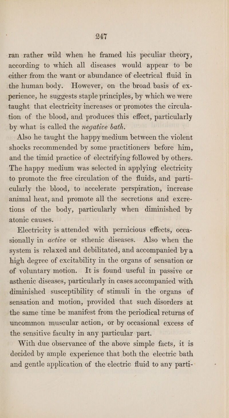 ran rather wild when he framed his peculiar theory, according to which all diseases would appear to be either from the want or abundance of electrical fluid in the human body. However, on the broad basis of ex- perience, he suggests staple principles, by which we were taught that electricity increases or promotes the circula- tion of the blood, and produces this effect, particularly by what is called the negative bath. Also he taught the happy medium between the violent shocks recommended by some practitioners before him, and the timid practice of electrifying followed by others. The happy medium was selected in applying electricity to promote the free circulation of the fluids, and parti- cularly the blood, to accelerate perspiration, increase animal heat, and promote all the secretions and excre- tions of the body, particularly when diminished by atonic causes. Electricity is attended with pernicious effects, occa- sionally in active or sthenic diseases. Also when the system is relaxed and debilitated, and accompanied by a high degree of excitability in the organs of sensation or of voluntary motion. It is found useful in passive or asthenic diseases, particularly in cases accompanied with diminished susceptibility of stimuli in the organs of sensation and motion, provided that such disorders at the same time be manifest from the periodical returns of uncommon muscular action, or by occasional excess of the sensitive faculty in any particular part. With due observance of the above simple facts, it is decided by ample experience that both the electric bath and gentle application of the electric fluid to any parti-: