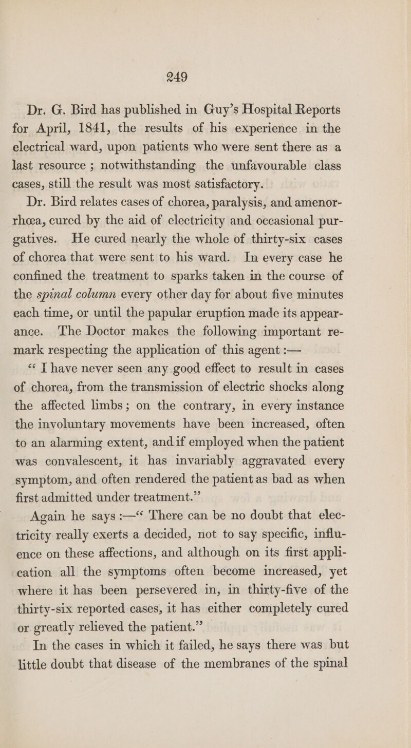 Dr. G. Bird has published in Guy’s Hospital Reports for April, 1841, the results of his experience in the electrical ward, upon patients who were sent there as a last resource ; notwithstanding the unfavourable class cases, still the result was most satisfactory. Dr. Bird relates cases of chorea, paralysis, and amenor- rhea, cured by the aid of electricity and occasional pur- gatives. He cured nearly the whole of thirty-six cases of chorea that were sent to his ward. In every case he confined the treatment to sparks taken in the course of the spinal column every other day for about five minutes each time, or until the papular eruption made its appear- ance. ‘The Doctor makes the following important re- mark respecting the application of this agent :— ** | have never seen any good effect to result in cases of chorea, from the transmission of electric shocks along the affected limbs; on the contrary, in every instance the involuntary movements have been increased, often to an alarming extent, andif employed when the patient was convalescent, it has invariably aggravated every symptom, and often rendered the patient as bad as when first admitted under treatment.” Again he says :—“ There can be no doubt that elec- tricity really exerts a decided, not to say specific, influ- ence on these affections, and although on its first appli- cation all the symptoms often become increased, yet where it has been persevered in, in thirty-five of the thirty-six reported cases, it has either completely cured or greatly relieved the patient.” In the cases in which it failed, he says there was but little doubt that disease of the membranes of the spinal