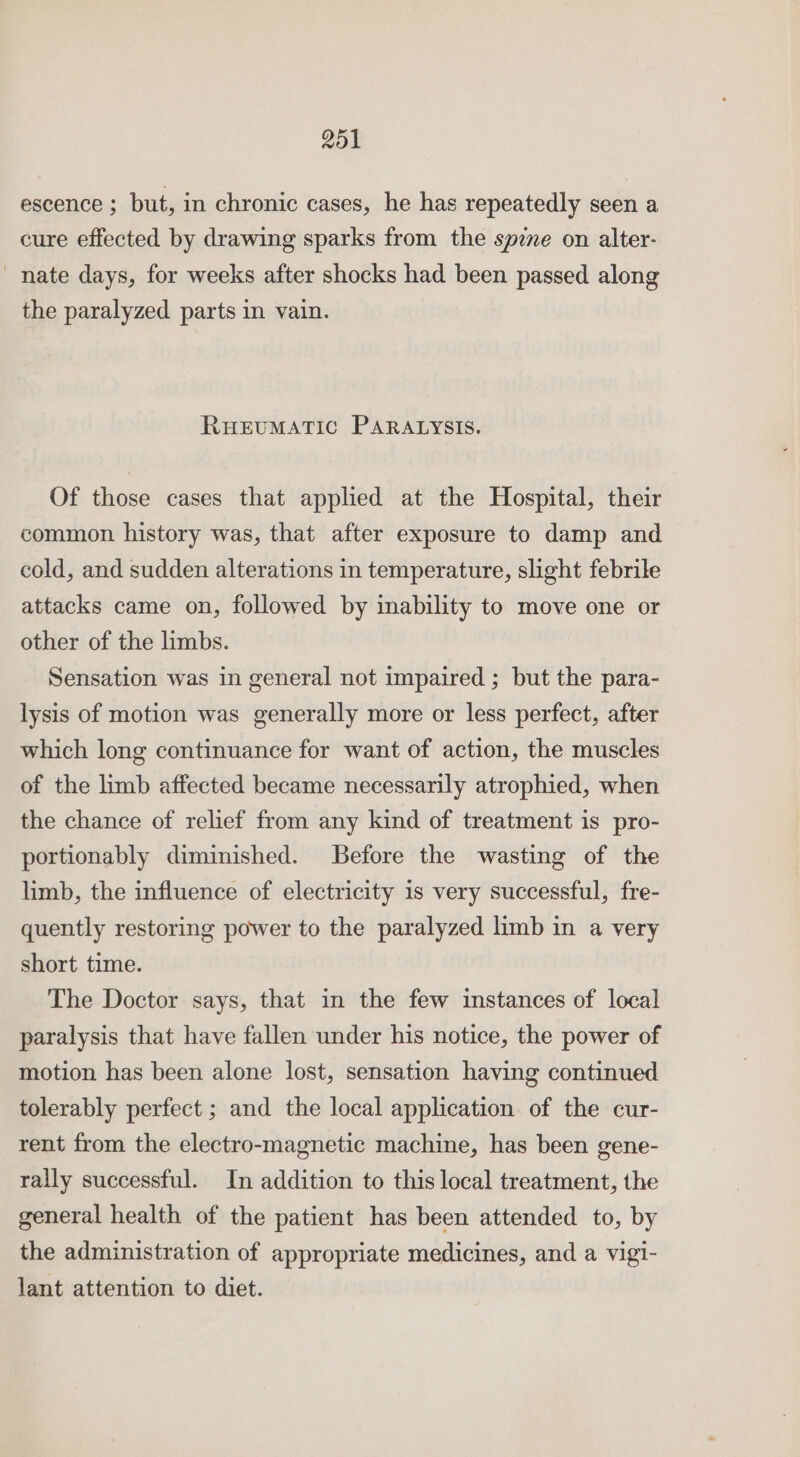 escence ; but, in chronic cases, he has repeatedly seen a cure effected by drawing sparks from the spie on alter- nate days, for weeks after shocks had been passed along the paralyzed parts in vain. RHEUMATIC PARALYSIS. Of those cases that applied at the Hospital, their common history was, that after exposure to damp and cold, and sudden alterations in temperature, slight febrile attacks came on, followed by inability to move one or other of the limbs. Sensation was in general not impaired ; but the para- lysis of motion was generally more or less perfect, after which long continuance for want of action, the muscles of the limb affected became necessarily atrophied, when the chance of relief from any kind of treatment is pro- portionably diminished. Before the wasting of the limb, the influence of electricity is very successful, fre- quently restoring power to the paralyzed limb in a very short time. The Doctor says, that in the few instances of local paralysis that have fallen under his notice, the power of motion has been alone lost, sensation having continued tolerably perfect ; and the local application of the cur- rent from the electro-magnetic machine, has been gene- rally successful. In addition to this local treatment, the general health of the patient has been attended to, by the administration of appropriate medicines, and a vigi- lant attention to diet.