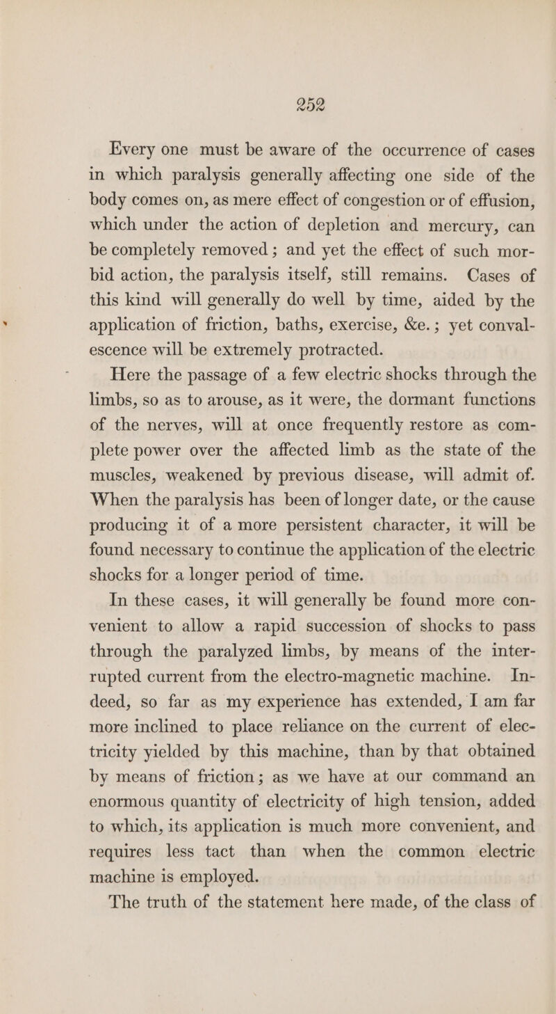 Every one must be aware of the occurrence of cases in which paralysis generally affecting one side of the body comes on, as mere effect of congestion or of effusion, which under the action of depletion and mercury, can be completely removed ; and yet the effect of such mor- bid action, the paralysis itself, still remains. Cases of this kind will generally do well by time, aided by the application of friction, baths, exercise, &amp;e.; yet conval- escence will be extremely protracted. Here the passage of a few electric shocks through the limbs, so as to arouse, as it were, the dormant functions of the nerves, will at once frequently restore as com- plete power over the affected limb as the state of the muscles, weakened by previous disease, will admit of. When the paralysis has been of longer date, or the cause producing it of a more persistent character, it will be found necessary to continue the application of the electric shocks for a longer period of time. In these cases, it will generally be found more con- venient to allow a rapid succession of shocks to pass through the paralyzed limbs, by means of the inter- rupted current from the electro-magnetic machine. In- deed, so far as my experience has extended, I am far more inclined to place reliance on the current of elec- tricity yielded by this machine, than by that obtained by means of friction; as we have at our command an enormous quantity of electricity of high tension, added to which, its application is much more convenient, and requires less tact than when the common electric machine is employed. The truth of the statement here made, of the class of