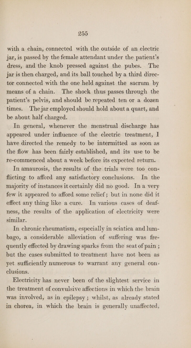 25) with a chain, connected with the outside of an electric jar, is passed by the female attendant under the patient’s | dress, and the knob pressed against the pubes. The jar is then charged, and its ball touched by a third direc- tor connected with the one held against the sacrum by means of a chain. The shock thus passes through the patient’s pelvis, and should be repeated ten or a dozen times. Thejar employed should hold about a quart, and be about half charged. In general, whenever the menstrual discharge has appeared under influence of the electric treatment, I have directed the remedy to be intermitted as soon as the flow has been fairly established, and its use to be re-commenced about a week before its expected return. In amaurosis, the results of the trials were too con- flicting to afford any satisfactory conclusions. In the majority of instances it certainly did no good. Ina very few it appeared to afford some relief; but in none did it effect any thing like a cure. In various cases of deaf- ness, the results of the application of electricity were similar. In chronic rheumatism, especially in sciatica and lum- bago, a considerable alleviation of suffering was fre- quently effected by drawing sparks from the seat of pain ; but the cases submitted to treatment have not been as yet sufficiently numerous to warrant any general con- clusions. Electricity has never been of the slightest service in the treatment of convulsive affections in which the brain was involved, as in epilepsy ; whilst, as already stated in chorea, in which the brain is generally unaffected,