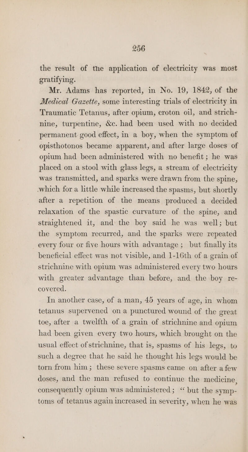 the result of the application of electricity was most gratifying. Mr. Adams has reported, in No. 19, 1842, of the Medical Gazette, some interesting trials of electricity in Traumatic Tetanus, after opium, croton oil, and strich- nine, turpentine, &amp;c. had been used with no decided permanent good effect, in a boy, when the symptom of opisthotonos became apparent, and after large doses of opium had been administered with no benefit; he was placed on a stool with glass legs, a stream of electricity was transmitted, and sparks were drawn from the spine, which for a little while increased the spasms, but shortly after a repetition of the means produced a decided relaxation of the spastic curvature of the spine, and straightened it, and the boy said he was well; but the symptom recurred, and the sparks were repeated _ every four or five hours with advantage ;_ but finally its beneficial effect was not visible, and 1-16th of a grain of strichnine with opium was administered every two hours with greater advantage than before, and the boy re- covered. In another case, of a man, 45 years of age, in whom tetanus supervened ona punctured wound of the great toe, after a twelfth of a grain of strichnine and opium had been given every two hours, which brought on the usual effect of strichnine, that is, spasms of his legs, to such a degree that he said he thought his legs would be torn from him; these severe spasms came on after afew doses, and the man refused to continue the medicine, consequently opium was administered; ‘“ but the symp- toms of tetanus again increased in severity, when he was