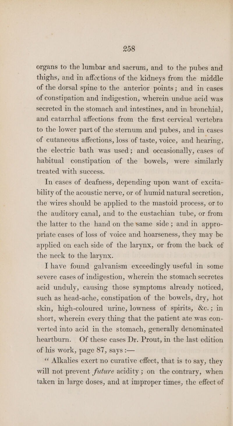 organs to the lumbar and sacrum, and to the pubes and thighs, and in affections of the kidneys from the middle of the dorsal spine to the anterior points; and in cases of constipation and indigestion, wherein undue acid was secreted in the stomach and intestines, and in bronchial, and catarrhal affections from the first cervical vertebra to the lower part of the sternum and pubes, and in cases of cutaneous affections, loss of taste, voice, and hearing, the electric bath was used; and occasionally, cases of habitual constipation of the bowels, were similarly treated with success. In cases of deafness, depending upon want of excita- bility of the acoustic nerve, or of humid natural secretion, the wires should be applied to the mastoid process, or to the auditory canal, and to the eustachian tube, or from the latter to the hand on the ‘same side ; and in appro- priate cases of loss of voice and hoarseness, they may be applied on each side of the larynx, or from the back of the neck to the larynx. Ihave found galvanism exceedingly useful in some severe cases of indigestion, wherein the stomach secretes acid unduly, causing those symptoms already noticed, such as head-ache, constipation of the bowels, dry, hot skin, high-coloured urine, lowness of spirits, &amp;c.; in short, wherein every thing that the patient ate was con- verted into acid in the stomach, generally denominated heartburn. Of these cases Dr. Prout, in the last edition of his work, page 87, says :— ““ Alkalies exert no curative effect, that is to say, they will not prevent future acidity ; on the contrary, when taken in large doses, and at improper times, the effect of